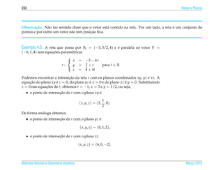 232                                                                                          Retas e Planos




        c˜     a                                   a                                      ´
Observa¸ ao. N˜ o faz sentido dizer que o vetor est´ contido na reta. Por um lado, a reta e um conjunto de
                                         ¸˜
pontos e por outro um vetor n˜ o tem posicao ﬁxa.
                             a



Exemplo 4.5. A reta que passa por P0 = (−3, 3/2, 4) e e paralela ao vetor V =
                                                      ´
(−6, 1, 4) tem equacoes param´ tricas
                   ¸˜         e
                            
                             x = −3 − 6 t
                        r:            3    para t ∈ R
                               y = 2 +t
                               z = 4 + 4t
                            

Podemos encontrar a intersecao da reta r com os planos coordenados xy, yz e xz. A
                             ¸˜
equacao do plano xy e z = 0, do plano yz e x = 0 e do plano xz e y = 0. Substituindo
     ¸˜             ´                    ´                     ´
z = 0 nas equacoes de r, obtemos t = −1, x = 3 e y = 1/2, ou seja,
              ¸˜
   • o ponto de intersecao de r com o plano xy e
                       ¸˜                      ´

                                                         1
                                         ( x, y, z) = (3, , 0).
                                                         2

De forma an´ loga obtemos
           a
   • o ponto de intersecao de r com o plano yz e
                       ¸˜                      ´

                                          ( x, y, z) = (0, 1, 2),

   • o ponto de intersecao de r com o plano xz
                       ¸˜

                                         ( x, y, z) = (6, 0, −2).



Matrizes Vetores e Geometria Anal´tica
                                 ı                                                              Marco 2012
                                                                                                   ¸
 