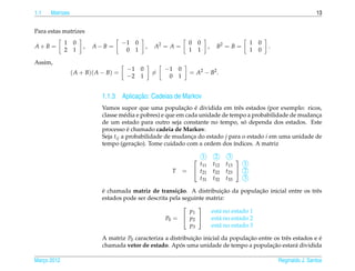 1.1   Matrizes                                                                                                               13


Para estas matrizes
             1    0                   −1 0                       0    0                          1   0
A+B =                 ,   A−B =               ,   A2 = A =                   ,    B2 = B =               .
             2    1                    0 1                       1    1                          1   0

Assim,
                                       −1 0           −1 0
                 ( A + B)( A − B) =               =              = A2 − B2 .
                                       −2 1            0 1


                                        ¸˜
                            1.1.3 Aplicacao: Cadeias de Markov
                                                            ¸˜ ´
                            Vamos supor que uma populacao e dividida em trˆ s estados (por exemplo: ricos,
                                                                                 e
                            classe m´ dia e pobres) e que em cada unidade de tempo a probabilidade de mudanca
                                      e                                                                    ¸
                                                                                   ´
                            de um estado para outro seja constante no tempo, so dependa dos estados. Este
                                        ´
                            processo e chamado cadeia de Markov.
                            Seja tij a probabilidade de mudanca do estado j para o estado i em uma unidade de
                                                               ¸
                            tempo (geracao). Tome cuidado com a ordem dos ´ndices. A matriz
                                          ¸˜                                   ı

                                                                      1          2     3 
                                                                       t11       t12   t13   1
                                                       T     =        t21       t22   t23  2
                                                                       t31       t32   t33   3

                            ´                                            ¸˜           ¸˜
                            e chamada matriz de transi¸ ao. A distribuicao da populacao inicial entre os trˆ s
                                                         c˜                                                e
                            estados pode ser descrita pela seguinte matriz:
                                                                
                                                              p1     est´ no estado 1
                                                                        a
                                                    P0 =  p2       est´ no estado 2
                                                                        a
                                                              p3     est´ no estado 3
                                                                        a

                            A matriz P0 caracteriza a distribuicao inicial da populacao entre os trˆ s estados e e
                                                               ¸˜                   ¸˜             e             ´
                                                          ´                                  ¸˜
                            chamada vetor de estado. Apos uma unidade de tempo a populacao estar´ dividida
                                                                                                        a

Marco 2012
   ¸                                                                                                         Reginaldo J. Santos
 