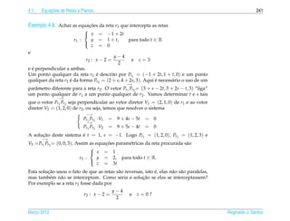 4.1       ¸˜
      Equacoes de Retas e Planos                                                                            241


Exemplo 4.8. Achar as equacoes da reta r3 que intercepta as retas
                          ¸˜
                           
                            x       = −1 + 2t
                      r1 :   y       = 1 + t,  para todo t ∈ R
                             z       = 0
                           
e
                                            y−4
                            r2 : x − 2 =           e   z=3
                                             2
  ´
e e perpendicular a ambas.
Um ponto qualquer da reta r1 e descrito por Pr1 = (−1 + 2t, 1 + t, 0) e um ponto
                                ´
qualquer da reta r2 e da forma Pr2 = (2 + s, 4 + 2s, 3). Aqui e necess´ rio o uso de um
                    ´                                         ´       a
                                                  −→
parˆ metro diferente para a reta r2 . O vetor Pr1 Pr2 = (3 + s − 2t, 3 + 2s − t, 3) “liga”
   a
um ponto qualquer de r1 a um ponto qualquer de r2 . Vamos determinar t e s tais
              −→
que o vetor Pr1 Pr2 seja perpendicular ao vetor diretor V1 = (2, 1, 0) de r1 e ao vetor
diretor V2 = (1, 2, 0) de r2 , ou seja, temos que resolver o sistema
                             −→
                           Pr1 Pr2 ·V1     = 9 + 4s − 5t = 0
                            −→
                           Pr1 Pr2   ·V2   = 9 + 5s − 4t = 0
A solucao deste sistema e t = 1, s = −1. Logo Pr1 = (1, 2, 0), Pr2 = (1, 2, 3) e
      ¸˜                ´
      −→
V3 = Pr1 Pr2 = (0, 0, 3). Assim as equacoes param´ tricas da reta procurada s˜ o
                                       ¸˜        e                           a
                                 
                                  x = 1
                            r3 :    y = 2, para todo t ∈ R.
                                    z = 3t
                                 

         ¸˜                                                  ´
Esta solucao usou o fato de que as retas s˜ o reversas, isto e, elas n˜ o s˜ o paralelas,
                                          a                           a a
          e    a                                      ¸˜
mas tamb´ m n˜ o se interceptam. Como seria a solucao se elas se interceptassem?
Por exemplo se a reta r2 fosse dada por
                                            y−4
                            r2 : x − 2 =           e   z=0?
                                             2


Marco 2012
   ¸                                                                                         Reginaldo J. Santos
 