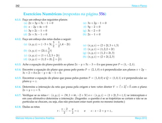 242                                                                                                        Retas e Planos


       Exerc´cios Num´ ricos (respostas na p´ gina 556)
            ı        e                      a
4.1.1. Faca um esboco dos seguintes planos:
          ¸           ¸
        (a) 2x + 3y + 5z − 1 = 0                              (e)    3x + 2y − 1 = 0
        (b) x − 2y + 4z = 0                                    (f)   5y − 2 = 0
         (c) 3y + 2z − 1 = 0                                  (g)    3z − 2 = 0
        (d) 2x + 3z − 1 = 0                                   (h)    2x − 1 = 0
4.1.2. Faca um esboco das retas dadas a seguir:
          ¸             ¸
                                      3 1
        (a) ( x, y, z) = (−3 + 3t, − t, 4 − 2t)               (e)    ( x, y, z) = (2 + 2t, 3 + t, 3)
                                      2 2
                                3                              (f)   ( x, y, z) = (1, 2, 2 + 2t)
        (b) ( x, y, z) = (2t, t, t)
                                2                             (g)    ( x, y, z) = (1, 2 + 2t, 3)
         (c) ( x, y, z) = (1 + t, 2, 3 + 2t)                  (h)    ( x, y, z) = (2 + 2t, 2, 3)
        (d) ( x, y, z) = (1, 2 + 2t, 5 + 3 t)
                                       2   2

4.1.3. Ache a equacao do plano paralelo ao plano 2x − y + 5z − 3 = 0 e que passa por P = (1, −2, 1).
                  ¸˜
4.1.4. Encontre a equacao do plano que passa pelo ponto P = (2, 1, 0) e e perpendicular aos planos x + 2y −
                        ¸˜                                              ´
       3z + 2 = 0 e 2x − y + 4z − 1 = 0.
4.1.5. Encontrar a equacao do plano que passa pelos pontos P = (1, 0, 0) e Q = (1, 0, 1) e e perpendicular ao
                       ¸˜                                                                  ´
       plano y = z.

4.1.6. Determine a intersecao da reta que passa pela origem e tem vetor diretor V = i + 2 j + k com o plano
                          ¸˜
       2x + y + z = 5.
4.1.7. Veriﬁque se as retas r : ( x, y, z) = (9t, 1 + 6t, −2 + 3t) e s : ( x, y, z) = (1 + 2t, 3 + t, 1) se interceptam e
                                                  ¸˜                        a ´              ´
       em caso aﬁrmativo determine a intersecao. (Sugest˜ o: a quest˜ o e se as trajetorias se cortam e n˜ o se as
                                                              a                                                   a
       part´culas se chocam, ou seja, elas n˜ o precisam estar num ponto no mesmo instante.)
           ı                                  a
4.1.8. Dadas as retas
                                              x−2  y
                                         r:       = =z         e        s : x−2 = y = z,
                                               2   2

Matrizes Vetores e Geometria Anal´tica
                                 ı                                                                            Marco 2012
                                                                                                                 ¸
 