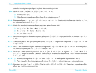 4.1          ¸˜
          Equacoes de Retas e Planos                                                                                243


          obtenha uma equacao geral para o plano determinado por r e s.
                          ¸˜
 4.1.9. Sejam P = (4, 1, −1) e r : ( x, y, z) = (2 + t, 4 − t, 1 + 2t).
           (a) Mostre que P ∈ r;
           (b) Obtenha uma equacao geral do plano determinado por r e P.
                               ¸˜
4.1.10. Dados os planos π1 : x − y + z + 1 = 0 e π2 : x + y − z − 1 = 0, determine o plano que cont´ m π1 ∩ π2
                                                                                                   e
        e e ortogonal ao vetor (−1, 1, −1).
          ´
4.1.11. Quais dos seguintes pares de planos se cortam segundo uma reta?
           (a) x + 2y − 3z − 4 = 0 e x − 4y + 2z + 1 = 0;
           (b) 2x − y + 4z + 3 = 0 e 4x − 2y + 8z = 0;
           (c) x − y = 0 e x + z = 0.
4.1.12. Encontre as equacoes da reta que passa pelo ponto Q = (1, 2, 1) e e perpendicular ao plano x − y + 2z −
                        ¸˜                                                ´
        1 = 0.
4.1.13. Ache equacoes da reta que passa pelo ponto P = (1, 0, 1) e e paralela aos planos 2x + 3y + z + 1 = 0 e
                   ¸˜                                              ´
        x − y + z = 0.
4.1.14. Seja r a reta determinada pela intersecao dos planos x + y − z = 0 e 2x − y + 3z − 1 = 0. Ache a equacao
                                              ¸˜                                                             ¸˜
        do plano que passa por A = (1, 0, −1) e cont´ m a reta r.
                                                     e
4.1.15. Sejam r e s retas reversas passando por A = (0, 1, 0) e B = (1, 1, 0) e por C = (−3, 1, −4) e D =
        (−1, 2, −7), respectivamente. Obtenha uma equacao da reta concorrente com r e s e paralela ao vetor
                                                       ¸˜
        V = (1, −5, −1).
4.1.16.    (a) Mostre que os planos 2x − y + z = 0 e x + 2y − z = 1 se interceptam segundo uma reta r;
           (b) Ache equacoes da reta que passa pelo ponto A = (1, 0, 1) e intercepta a reta r ortogonalmente.
                        ¸˜
4.1.17. Considere as retas ( x, y, z) = t(1, 2, −3) e ( x, y, z) = (0, 1, 2) + s(2, 4, −6). Encontre a equacao geral do
                                                                                                           ¸˜
        plano que cont´ m estas duas retas.
                      e

 Marco 2012
    ¸                                                                                                Reginaldo J. Santos
 