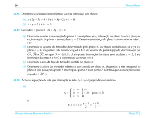 244                                                                                               Retas e Planos


                         ¸˜                                ¸˜
4.1.18. Determine as equacoes param´ tricas da reta intersecao dos planos:
                                   e

         (a) x + 2y − 3z − 4 = 0 e x − 4y + 2z + 1 = 0;
        (b) x − y = 0 e x + z = 0.

4.1.19. Considere o plano π : 2x + 2y − z = 0.

         (a) Determine as retas r, intersecao do plano π com o plano yz, s, intersecao do plano π com o plano xz
                                          ¸˜                                       ¸˜
             e t, intersecao do plano π com o plano z = 2. Desenhe um esboco do plano π mostrando as retas r,
                         ¸˜                                                   ¸
             s e t.
        (b) Determine o volume do tetraedro determinado pelo plano π, os planos coordenados xz e yz e o
            plano z = 2. (Sugest˜ o: este volume e igual a 1/6 do volume do paralelep´pedo determinado por
                                a                ´                                   ı
               −→   −→     −→
               OA, OB e OC, em que O = (0, 0, 0), A e o ponto intersecao do eixo z com o plano z = 2, B e a
                                                            ´                  ¸˜                       ´
               intersecao das retas r e t e C e a intersecao das retas s e t.)
                      ¸˜                      ´          ¸˜
                         ´
         (c) Determine a area da face do tetraedro contida no plano π.
        (d) Determine a altura do tetraedro relativa a face contida no plano π. (Sugest˜ o: a reta ortogonal ao
                                                                                       a
            plano π que passa pelo ponto A intercepta o plano π num ponto P de forma que a altura procurada
                           −→
               e igual a || AP ||)
               ´

4.1.20. Achar as equacoes da reta que intercepta as retas r1 e r2 e e perpendicular a ambas.
                     ¸˜                                             ´

         (a)
                                                  
                                                   x     = 1+t
                                             r1 :   y     = 2 + 3t, para t ∈ R
                                                    z     = 4t
                                                  

               e
                                                                y−1   z+2
                                                 r2 : x + 1 =       =     .
                                                                 2     3

 Matrizes Vetores e Geometria Anal´tica
                                  ı                                                                   Marco 2012
                                                                                                         ¸
 