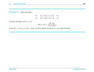 4.2    ˆ
       Angulos e Distˆ ncias
                     a                                                                                                      253




       ¸˜
Proposicao 4.3. Sejam dois planos
                                             π1 :    a1 x + b1 y + c1 z + d1       = 0,
                                             π2 :    a2 x + b2 y + c2 z + d2       = 0.

O cosseno do angulo entre π1 e π2 e
             ˆ                    ´
                                                                      | N1 · N2 |
                                                 cos(π1 , π2 ) =                     ,
                                                                   || N1 || || N2 ||
em que N1 = ( a1 , b1 , c1 ) e N2 = ( a2 , b2 , c2 ) s˜ o os vetores normais de π1 e π2 , respectivamente.
                                                      a




Marco 2012
   ¸                                                                                                         Reginaldo J. Santos
 