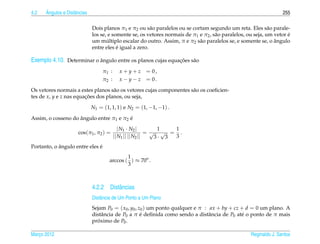 4.2   ˆ
      Angulos e Distˆ ncias
                    a                                                                                               255

                              Dois planos π1 e π2 ou s˜ o paralelos ou se cortam segundo um reta. Eles s˜ o parale-
                                                         a                                                    a
                                                                                                                      ´
                              los se, e somente se, os vetores normais de π1 e π2 , s˜ o paralelos, ou seja, um vetor e
                                                                                     a
                                     ´                                                                          ˆ
                              um multiplo escalar do outro. Assim, π e π2 s˜ o paralelos se, e somente se, o angulo
                                                                             a
                                          ´
                              entre eles e igual a zero.

Exemplo 4.10. Determinar o angulo entre os planos cujas equacoes s˜ o
                           ˆ                                ¸˜    a

                                   π1 :     x+y+z     = 0,
                                   π2 :     x − y − z = 0.

Os vetores normais a estes planos s˜ o os vetores cujas componentes s˜ o os coeﬁcien-
                                    a                                a
tes de x, y e z nas equacoes dos planos, ou seja,
                        ¸˜

                              N1 = (1, 1, 1) e N2 = (1, −1, −1) .

                    ˆ                    ´
Assim, o cosseno do angulo entre π1 e π2 e
                                             | N1 · N2 |        1   1
                      cos(π1 , π2 ) =                       = √ √ = .
                                          || N1 || || N2 ||    3· 3 3
            ˆ                 ´
Portanto, o angulo entre eles e
                                              1
                                      arccos ( ) ≈ 70o .
                                              3



                              4.2.2 Distˆ ncias
                                        a
                              Distˆ ncia de Um Ponto a Um Plano
                                  a
                              Sejam P0 = ( x0 , y0 , z0 ) um ponto qualquer e π : ax + by + cz + d = 0 um plano. A
                              distˆ ncia de P0 a π e deﬁnida como sendo a distˆ ncia de P0 at´ o ponto de π mais
                                  a                   ´                           a            e
                              proximo de P0 .
                                ´

Marco 2012
   ¸                                                                                                 Reginaldo J. Santos
 