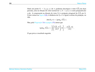 256                                                                                                   Retas e Planos

                                                                                                      −→
                              Dado um ponto P1 = ( x1 , y1 , z1 ) de π, podemos decompor o vetor P1 P0 em duas
                              parcelas, uma na direcao do vetor normal de π, N = ( a, b, c) e outra perpendicular
                                                   ¸˜
                                                                                                       −→
                              a ele. A componente na direcao do vetor N e a projecao ortogonal de P1 P0 em N.
                                                         ¸˜               ´        ¸˜
                              Como vemos na Figura 4.26, a distˆ ncia de P0 a π e igual a norma da projecao, ou
                                                               a                ´       `               ¸˜
                              seja,
                                                                                     −→
                                                          dist( P0 , π ) = ||proj N P1 P0 || .
                                               ¸˜
                              Mas, pela Proposicao 3.4 na p´ gina 174, temos que
                                                            a
                                                                   −→                −→
                                                        −→          P1 P0 · N      | P1 P0 · N |
                                              ||proj N P1 P0 || =              N =               .
                                                                     || N ||2          || N ||

                              O que prova o resultado seguinte.




Matrizes Vetores e Geometria Anal´tica
                                 ı                                                                         Marco 2012
                                                                                                              ¸
 