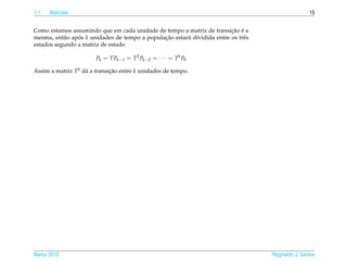 1.1   Matrizes                                                                                      15


                                                                         ¸˜ ´
Como estamos assumindo que em cada unidade de tempo a matriz de transicao e a
mesma, ent˜ o apos k unidades de tempo a populacao estar´ dividida entre os trˆ s
           a    ´                              ¸˜       a                     e
estados segundo a matriz de estado

                        Pk = TPk−1 = T 2 Pk−2 = · · · = T k P0

Assim a matriz T k d´ a transicao entre k unidades de tempo.
                    a         ¸˜




Marco 2012
   ¸                                                                                Reginaldo J. Santos
 
