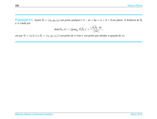 258                                                                                                              Retas e Planos




       ¸˜
Proposicao 4.4. Sejam P0 = ( x0 , y0 , z0 ) um ponto qualquer e π : ax + by + cz + d = 0 um plano. A distˆ ncia de P0
                                                                                                         a
a π e dada por
    ´
                                                                                    −→
                                                                      −→         | P P ·N|
                                         dist( P0 , π ) =   ||proj N P1 P0   || = 1 0       ,
                                                                                    || N ||
em que N = ( a, b, c) e P1 = ( x1 , y1 , z1 ) e um ponto de π (isto e, um ponto que satisfaz a equa¸ ao de π).
                                              ´                     ´                              c˜




Matrizes Vetores e Geometria Anal´tica
                                 ı                                                                                  Marco 2012
                                                                                                                       ¸
 