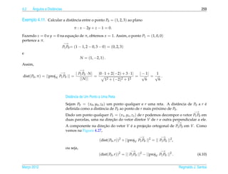 4.2    ˆ
       Angulos e Distˆ ncias
                     a                                                                                                          259

Exemplo 4.11. Calcular a distˆ ncia entre o ponto P0 = (1, 2, 3) ao plano
                             a

                                       π : x − 2y + z − 1 = 0.

Fazendo z = 0 e y = 0 na equacao de π, obtemos x = 1. Assim, o ponto P1 = (1, 0, 0)
                             ¸˜
pertence a π.
                               −→
                               P1 P0 = (1 − 1, 2 − 0, 3 − 0) = (0, 2, 3)
e
                                            N = (1, −2, 1) .
Assim,
                                            −→
                             −→         | P P ·N|    |0 · 1 + 2(−2) + 3 · 1|  | − 1| 1
dist( P0 , π ) =   ||proj N P1 P0   || = 1 0       =                         = √ = √ .
                                           || N ||        1 2 + (−2)2 + 12       6    6



                                 Distˆ ncia de Um Ponto a Uma Reta
                                     a
                                 Sejam P0 = ( x0 , y0 , z0 ) um ponto qualquer e r uma reta. A distˆ ncia de P0 a r e
                                                                                                    a               ´
                                 deﬁnida como a distˆ ncia de P0 ao ponto de r mais proximo de P0 .
                                                        a                              ´
                                                                                                                           −→
                                 Dado um ponto qualquer P1 = ( x1 , y1 , z1 ) de r podemos decompor o vetor P1 P0 em
                                 duas parcelas, uma na direcao do vetor diretor V de r e outra perpendicular a ele.
                                                           ¸˜
                                                                                                                 −→
                                 A componente na direcao do vetor V e a projecao ortogonal de P1 P0 em V. Como
                                                       ¸˜           ´        ¸˜
                                 vemos na Figura 4.27,
                                                                                     −→              −→
                                                        (dist( P0 , r ))2 + ||projV P1 P0 ||2 = || P1 P0 ||2 ,
                                 ou seja,
                                                                              −→                    −→
                                                       (dist( P0 , r ))2 = || P1 P0 ||2 − ||projV P1 P0 ||2 .                (4.10)


Marco 2012
   ¸                                                                                                             Reginaldo J. Santos
 