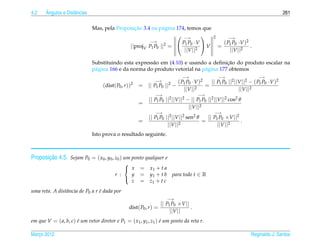 4.2    ˆ
       Angulos e Distˆ ncias
                     a                                                                                                            261

                                                ¸˜
                               Mas, pela Proposicao 3.4 na p´ gina 174, temos que
                                                             a
                                                                    −→                         2        −→
                                                       −→            P1 P0 ·V                        ( P P ·V )2
                                              ||projV P1 P0 ||2 =              V                    = 1 0 2 .
                                                                      ||V ||2                            ||V ||

                                                                                        ¸˜
                               Substituindo esta express˜ o em (4.10) e usando a deﬁnicao do produto escalar na
                                                        a
                               p´ gina 166 e da norma do produto vetorial na p´ gina 177 obtemos
                                a                                             a
                                                                                −→                   −→               −→
                                                                  −→         ( P P ·V )2 || P1 P0 ||2 ||V ||2 − ( P1 P0 ·V )2
                                   (dist( P0 , r ))   2
                                                          = ||   P1 P0   || − 1 0 2 =
                                                                          2
                                                                                ||V ||                  ||V ||2
                                                                  −→                    −→
                                                              || P1 P0 ||2 ||V ||2 − || P1 P0 ||2 ||V ||2 cos2 θ
                                                          =
                                                                                    ||V ||2
                                                                  −→                             −→
                                                              || P1 P0 ||2 ||V ||2 sen2 θ   || P1 P0 ×V ||2
                                                          =                    2
                                                                                          =                 .
                                                                        ||V ||                   ||V ||2
                               Isto prova o resultado seguinte.



       ¸˜
Proposicao 4.5. Sejam P0 = ( x0 , y0 , z0 ) um ponto qualquer e
                                             
                                              x          = x1 + t a
                                         r :   y          = y1 + t b para todo t ∈ R
                                               z          = z1 + t c
                                             

uma reta. A distˆ ncia de P0 a r e dada por
                a                ´
                                                                         −→
                                                                   || P1 P0 ×V ||
                                                  dist( P0 , r ) =                .
                                                                        ||V ||
em que V = ( a, b, c) e um vetor diretor e P1 = ( x1 , y1 , z1 ) e um ponto da reta r.
                      ´                                          ´

Marco 2012
   ¸                                                                                                               Reginaldo J. Santos
 