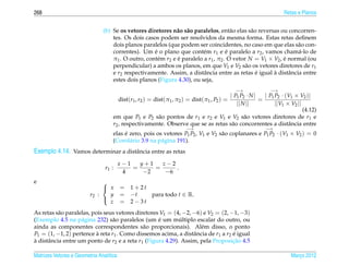 268                                                                                                                 Retas e Planos


                               (b) Se os vetores diretores n˜ o s˜ o paralelos, ent˜ o elas s˜ o reversas ou concorren-
                                                             a a                      a       a
                                   tes. Os dois casos podem ser resolvidos da mesma forma. Estas retas deﬁnem
                                   dois planos paralelos (que podem ser coincidentes, no caso em que elas s˜ o con-
                                                                                                                a
                                   correntes). Um e o plano que cont´ m r1 e e paralelo a r2 , vamos cham´ -lo de
                                                    ´                    e          ´                           a
                                   π1 . O outro, cont´ m r2 e e paralelo a r1 , π2 . O vetor N = V1 × V2 , e normal (ou
                                                      e       ´                                            ´
                                   perpendicular) a ambos os planos, em que V1 e V2 s˜ o os vetores diretores de r1
                                                                                            a
                                   e r2 respectivamente. Assim, a distˆ ncia entre as retas e igual a distˆ ncia entre
                                                                         a                      ´      `     a
                                   estes dois planos (Figura 4.30), ou seja,
                                                                                              −→              −→
                                                                                             | P1 P2 · N |  | P P · (V1 × V2 )|
                                          dist(r1 , r2 ) = dist(π1 , π2 ) = dist(π1 , P2 ) =               = 1 2
                                                                                                || N ||         ||V1 × V2 ||
                                                                                                                             (4.12)
                                       em que P1 e P2 s˜ o pontos de r1 e r2 e V1 e V2 s˜ o vetores diretores de r1 e
                                                             a                                      a
                                       r2 , respectivamente. Observe que se as retas s˜ o concorrentes a distˆ ncia entre
                                                                                              a                       a
                                                                       −→                                  −→
                                       elas e zero, pois os vetores P1 P2 , V1 e V2 s˜ o coplanares e P1 P2 · (V1 × V2 ) = 0
                                            ´                                        a
                                       (Corol´ rio 3.9 na p´ gina 191).
                                              a            a
Exemplo 4.14. Vamos determinar a distˆ ncia entre as retas
                                     a

                                         x−1   y+1   z−2
                                r1 :         =     =     .
                                          4     −2    −6
e                             
                               x        = 1+2t
                         r2 :   y        = −t   para todo t ∈ R.
                                z        = 2−3t
                              

As retas s˜ o paralelas, pois seus vetores diretores V1 = (4, −2, −6) e V2 = (2, −1, −3)
           a
                                                    ´       ´
(Exemplo 4.5 na p´ gina 232) s˜ o paralelos (um e um multiplo escalar do outro, ou
                    a            a
ainda as componentes correspondentes s˜ o proporcionais). Al´ m disso, o ponto
                                              a                      e
P1 = (1, −1, 2) pertence a reta r1 . Como dissemos acima, a distˆ ncia de r1 a r2 e igual
                           `                                      a               ´
a distˆ ncia entre um ponto de r2 e a reta r1 (Figura 4.29). Assim, pela Proposicao 4.5
`     a                                                                           ¸˜

Matrizes Vetores e Geometria Anal´tica
                                 ı                                                                                     Marco 2012
                                                                                                                          ¸
 