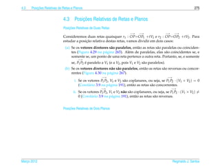 4.3       ¸˜
      Posicoes Relativas de Retas e Planos                                                                                275


                            4.3         ¸˜
                                    Posicoes Relativas de Retas e Planos
                                ¸˜
                            Posicoes Relativas de Duas Retas
                                                                          −→     −→                   −→    −→
                            Consideremos duas retas quaisquer r1 : OP=OP1 +tV1 e r2 : OP=OP2 +tV2 . Para
                                          ¸˜
                            estudar a posicao relativa destas retas, vamos dividir em dois casos:
                             (a) Se os vetores diretores s˜ o paralelos, ent˜ o as retas s˜ o paralelas ou coinciden-
                                                          a                 a             a
                                 tes (Figura 4.29 na p´ gina 265). Al´ m de paralelas, elas s˜ o coincidentes se, e
                                                      a               e                         a
                                 somente se, um ponto de uma reta pertence a outra reta. Portanto, se, e somente
                                      −→
                                  se, P1 P2 e paralelo a V1 (e a V2 , pois V1 e V2 s˜ o paralelos).
                                            ´                                       a
                             (b) Se os vetores diretores n˜ o s˜ o paralelos, ent˜ o as retas s˜ o reversas ou concor-
                                                           a a                   a             a
                                 rentes (Figura 4.30 na p´ gina 267).
                                                         a
                                                       −→                                             −→
                                    i. Se os vetores P1 P2 , V1 e V2 s˜ o coplanares, ou seja, se P1 P2 · (V1 × V2 ) = 0
                                                                      a
                                       (Corol´ rio 3.9 na p´ gina 191), ent˜ o as retas s˜ o concorrentes.
                                             a              a               a            a
                                                      −→                                                   −→
                                   ii. Se os vetores P1 P2 , V1 e V2 n˜ o s˜ o coplanares, ou seja, se P1 P2 · (V1 × V2 ) =
                                                                      a a
                                       0 (Corol´ rio 3.9 na p´ gina 191), ent˜ o as retas s˜ o reversas.
                                               a              a                 a           a


                                ¸˜
                            Posicoes Relativas de Dois Planos




Marco 2012
   ¸                                                                                                       Reginaldo J. Santos
 