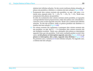 4.3       ¸˜
      Posicoes Relativas de Retas e Planos                                                                        283


                                                                     ¸˜                                      ¸˜
                                       sistema tem inﬁnitas solucoes. Se n˜ o ocorre nenhuma destas situacoes, os
                                                                             a
                                                 a                                    a           ¸˜
                                       planos s˜ o paralelos e distintos e o sistema n˜ o tem solucao (Figura 4.38).
                                   ii. Exatamente dois vetores normais s˜ o paralelos, ou seja, vale uma, e so-
                                                                              a
                                       mente uma, equacao entre: N1 = αN2 , N1 = αN3 , N2 = αN3 . Neste caso,
                                                           ¸˜
                                       exatamente dois planos s˜ o paralelos.
                                                                     a
                                       Se al´ m de exatamente dois vetores normais serem paralelos, as equacoes
                                            e                                                                    ¸˜
                                       correspondentes forem proporcionais, ent˜ o dois planos s˜ o coincidentes e
                                                                                   a               a
                                       o terceiro corta os dois segundo uma reta. Neste caso o sistema tem inﬁnitas
                                            ¸˜
                                       solucoes. Se isto n˜ o acontece, ent˜ o os planos paralelos s˜ o distintos e o
                                                            a                a                       a
                                                                ¸˜
                                       sistema n˜ o tem solucao (Figura 4.40).
                                                   a
                                  iii. Os vetores normais s˜ o coplanares e quaisquer dois vetores normais n˜ o
                                                                a                                                  a
                                       s˜ o paralelos, ou seja, det( A) = 0 e quaisquer dois vetores normais n˜ o
                                        a                                                                          a
                                               ´
                                       s˜ o multiplos escalares. Neste caso, quaisquer dois planos se interceptam
                                        a
                                                                                            ¸˜
                                       segundo retas que s˜ o paralelas. Com estas condicoes podem ocorrer dois
                                                              a
                                       casos: os trˆ s planos se interceptem segundo uma reta, (Figura 4.41) ou os
                                                     e
                                       planos se interceptem, dois a dois, segundo retas distintas (Figura 4.39).
                                                                                             ¸˜
                                       No primeiro caso, o sistema (4.13) tem inﬁnitas solucoes. No segundo caso,
                                       o sistema n˜ o tem solucao.
                                                     a            ¸˜




Marco 2012
   ¸                                                                                               Reginaldo J. Santos
 