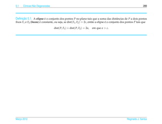 5.1   Cˆ nicas N˜ o Degeneradas
       o        a                                                                                                   289



     ¸˜
Deﬁnicao 5.1. A elipse e o conjunto dos pontos P no plano tais que a soma das distˆ ncias de P a dois pontos
                       ´                                                          a
ﬁxos F1 e F2 (focos) e constante, ou seja, se dist( F1 , F2 ) = 2c, ent˜ o a elipse e o conjunto dos pontos P tais que
                     ´                                                 a            ´

                                  dist( P, F1 ) + dist( P, F2 ) = 2a,   em que a > c.




Marco 2012
   ¸                                                                                                 Reginaldo J. Santos
 