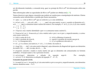 1.1   Matrizes                                                                                                   19


      ser devidamente instalado, o comando help gaal no prompt do M ATLAB                         ¸˜
                                                                                        d´ informacoes sobre este
                                                                                         a
      pacote.
                  ¸˜
      Mais informacoes sobre as capacidades do M ATLAB        podem ser obtidas em [4, 17].
                                                                               ¸˜
      Vamos descrever aqui alguns comandos que podem ser usados para a manipulacao de matrizes. Outros
      comandos ser˜ o introduzidos a medida que forem necess´ rios.
                  a                                         a
      >> syms x y z diz ao M ATLAB                                         ´
                                        que as vari´ veis x y e z s˜ o simbolicas.
                                                   a               a
      >> A=[a11,a12,...,a1n;a21,a22,...; ...,amn] cria uma matriz, m por n, usando os elementos a11,
      a12, ..., amn e a armazena numa vari´ vel de nome A. Por exemplo, >> A=[1,2,3;4,5,6] cria a matriz
                                          a
            1 2 3
      A=              ;
            4 5 6
      >> I=eye(n) cria a matriz identidade n por n e a armazena numa vari´ vel I;
                                                                         a
      >> O=zeros(n) ou >> O=zeros(m,n) cria a matriz nula n por n ou m por n, respectivamente, e a arma-
      zena numa vari´ vel O;
                     a
             ´
      >> A+B e a soma de A e B,                              ´
                                                      >> A-B e a diferenca A menos B,
                                                                         ¸
             ´
      >> A*B e o produto de A por B,                            ´
                                                      >> num*A e o produto do escalar num por A,
             ´
      >> A.’ e a transposta de A,                     >> A^k e a potˆ ncia A elevado a k.
                                                             ´       e
      >> A(:,j) e a coluna j da matriz A, >> A(i,:) e a linha i da matriz A.
                ´                                   ´
      >> diag([d1,...,dn]) cria uma matriz diagonal, cujos elementos da diagonal s˜ o iguais aos elementos
                                                                                  a
      da matriz [d1,...,dn], ou seja, s˜ o d1,...,dn.
                                       a
      >> A=sym(A) converte a matriz A numa matriz em que os elementos s˜ o armazenados no formato
                                                                       a
          ´           ¸˜
      simbolico. A funcao numeric faz o processo inverso.
      >> solve(expr)    determina     a        ¸˜
                                           solucao    da        ¸˜
                                                           equacao            expr=0.            Por     exemplo,
      >> solve(x^2-4) determina as solucoes da equacao x2 − 4 = 0;
                                        ¸˜         ¸˜
      Comando do pacote GAAL:
      >> A=randi(n) ou >> A=randi(m,n) cria uma matriz n por n ou m por n, respectivamente, com elementos
      inteiros aleatorios entre −5 e 5.
                    ´

Marco 2012
   ¸                                                                                             Reginaldo J. Santos
 