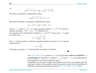 300                                                                                                     ¸˜
                                                                                                      Secoes Cˆ nicas
                                                                                                              o


ou
                            ( x + c)2 + y2 = ±2a +        ( x − c )2 + y2 .
Elevando ao quadrado e simpliﬁcando, temos

                                ±a       ( x − c)2 + y2 = a2 − cx .

Elevando novamente ao quadrado e simpliﬁcando, temos

                              ( a2 − c2 ) x 2 + a2 y2 = a2 ( a2 − c2 )
                                                               √
Como a < c, ent˜ o c2 − a2 > 0. Assim, podemos deﬁnir b = c2 − a2 e dividir e
                 a
equacao acima por − a2 b2 = a2 ( a2 − c2 ), obtendo (5.3).
     ¸˜                                                 √
Se a equacao (5.3) e resolvida em y obtemos y = ± b x2 − a2 que, para x > 0, pode
           ¸˜      ´                                  a
ser escrita como
                                          b        a2
                                  y = ± x 1− 2.
                                          a        x
Para x > 0 muito grande, o radical no segundo membro e proximo de 1 e a equacao
                                                           ´ ´                ¸˜
se aproxima de
                                               b
                                       y = ± x.
                                               a
O mesmo ocorre para x < 0 muito grande em modulo (veriﬁque!).
                                                   ´


                              Nas Figuras 5.6 e 5.7, os pontos A1 e A2 s˜ o chamados v´ rtices da hip´ rbole. A
                                                                            a              e              e
                                                                               c
                              excentricidade da hip´ rbole e o numero e = . Como, c > a, a excentricidade de
                                                      e      ´     ´
                                                                               a
                                              ´        ´
                              uma hip´ rbole e um numero real maior que 1.
                                       e
                                   e        ´
                              A hip´ rbole e a curva que se obt´ m seccionando-se um cone com um plano que n˜ o
                                                                 e                                                a
                                                    a ´
                              passa pelo v´ rtice, n˜ o e paralelo a uma reta geratriz e que corta as duas folhas da
                                           e
                                                         ¸˜
                              superf´cie (a demonstracao deste fato est´ no Exerc´cio 7.3.11 na p´ gina 505).
                                    ı                                   a          ı              a

Matrizes Vetores e Geometria Anal´tica
                                 ı                                                                        Marco 2012
                                                                                                             ¸
 