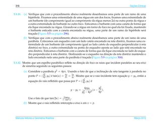316                                                                                                            ¸˜
                                                                                                              Secoes Cˆ nicas
                                                                                                                      o


5.1.11.   (a) Veriﬁque que com o procedimento abaixo realmente desenhamos uma parte de um ramo de uma
              hip´ rbole. Fixamos uma extremidade de uma r´ gua em um dos focos, ﬁxamos uma extremidade de
                  e                                          e
              um barbante (de comprimento igual ao comprimento da r´ gua menos 2a) na outra ponta da r´ gua e
                                                                       e                                  e
              a outra extremidade do barbante no outro foco. Esticamos o barbante com uma caneta de forma que
              ela ﬁque encostada na r´ gua. Girando-se a r´ gua em torno do foco no qual ela foi ﬁxada, mantendo
                                      e                   e
              o barbante esticado com a caneta encostada na r´ gua, uma parte de um ramo da hip´ rbole ser´
                                                                 e                                    e        a
              tracada (Figura 5.5 na p´ gina 296).
                 ¸                    a
          (b) Veriﬁque que com o procedimento abaixo realmente desenhamos uma parte de um ramo de uma
              par´ bola. Colocamos um esquadro com um lado cateto encostado na reta diretriz, ﬁxamos uma ex-
                  a
                                                                                                           `
              tremidade de um barbante (de comprimento igual ao lado cateto do esquadro perpendicular a reta
              diretriz) no foco, a outra extremidade na ponta do esquadro oposta ao lado que est´ encostado na
                                                                                                  a
              reta diretriz. Esticamos o barbante com a caneta de forma que ela ﬁque encostada no lado do esqua-
                                   `                                              ¸˜
              dro perpendicular a reta diretriz. Deslizando-se o esquadro na direcao da reta diretriz mantendo o
                                                    a      ´
              lado encostado nela uma parte da par´ bola e tracada (Figura 5.9 na p´ gina 304).
                                                               ¸                    a
                                      ´                ¸˜
5.1.12. Mostre que um espelho parabolico reﬂete na direcao do foco os raios que incidem paralelos ao seu eixo
        de simetria seguindo os seguintes passos:

          (a) Considere a par´ bola y2 = 4px. Usando o fato de que a inclinacao da reta tangente a parabola no
                             a                                              ¸˜                   `
                          0 y2                  dy       2p
             ponto P = ( 4p , y0 ) e tan(α) =
                                   ´            dx   =   y0 .   Mostre que se o raio incidente tem equacao y = y0 , ent˜ o a
                                                                                                       ¸˜              a
                                                           0          y2
             equacao do raio reﬂetido que passa por P = ( 4p , y0 ) e
                 ¸˜                                                 ´

                                                                       4py0        y2
                                                         y − y0 =             ( x − 0 ).
                                                                     y2 − 4p2
                                                                      0
                                                                                   4p

                                            2 tan α
             Use o fato de que tan(2α) =   1−tan2 α
                                                    .
          (b) Mostre que o raio reﬂetido intercepta o eixo x em x = p.




 Matrizes Vetores e Geometria Anal´tica
                                  ı                                                                               Marco 2012
                                                                                                                     ¸
 