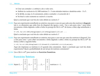 1.1   Matrizes                                                                                                     21


         •    Criar um contador c e atribuir a ele o valor zero.
         •    Atribuir as vari´ veis A e B, 1000 matrizes 3 × 3 com entradas inteiras e aleatorias entre −5 e 5.
                       `      a                                                              ´
         •                                                            ´
              Se AB=BA, ou seja, A e B comutarem, ent˜ o o contador c e acrescido de 1.
                                                     a
         •                                             ´
              No ﬁnal o valor existente na vari´ vel c e escrito.
                                               a
       Qual a conclus˜ o que vocˆ tira do valor obtido na vari´ vel c?
                     a          e                             a
                                                                                                   ´
1.1.12. Faca um experimento semelhante ao anterior, mas para o caso em que cada uma das matrizes e diagonal,
           ¸
        isto e, os elementos que est˜ o fora da diagonal s˜ o iguais a zero. Use a seta para cima ↑ para obter
             ´                      a                     a
        novamente a linha digitada e edite a linha no prompt do M ATLAB de forma a obter algo semelhante a   `
        linha:
       >> c=0; for n=1:1000,A=diag(randi(1,3));B=diag(randi(1,3));if( ....
       Qual a conclus˜ o que vocˆ tira do valor obtido na vari´ vel c?
                     a          e                             a
                                                                                            ´
1.1.13. Faca um experimento semelhante ao anterior, mas para o caso em que uma das matrizes e diagonal. Use
           ¸
        a seta para cima ↑ para obter novamente a linha digitada e edite a linha no prompt do M ATLAB de
        forma a obter a seguinte linha:
       >> c=0; for n=1:1000,A=diag(randi(1,3));B=randi(3);if(A*B==B*A),c=c+1;A,B,end,end,c
       Aqui s˜ o impressas as matrizes A e B quando elas comutarem. Qual a conclus˜ o que vocˆ tira deste
             a                                                                    a          e
       experimento? Qual a probabilidade de um tal par de matrizes comutarem?
1.1.14. Use o M ATLAB        para resolver os Exerc´cios Num´ ricos.
                                                   ı        e

       Exerc´cios Teoricos
            ı       ´
                                                            
                         1                0                  0
                   
                        0   
                             
                                      
                                         1 
                                            
                                                           
                                                            0   
                                                                 
                         0                0                  .
                                                             .
1.1.15. Sejam E1 =           , E2 =      ,. . . , En =       matrizes n × 1.
                                                            
                         .                .                  .
                   
                        .
                         .
                             
                             
                                      
                                         .
                                          .
                                            
                                            
                                                           
                                                            0
                                                                 
                                                                 
                         0                0                  1

 Marco 2012
    ¸                                                                                               Reginaldo J. Santos
 