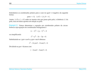 322                                                                                          ¸˜
                                                                                           Secoes Cˆ nicas
                                                                                                   o




Estendemos as coordenadas polares para o caso no qual r e negativo da seguinte
                                                            ´
forma:
                      para r < 0, (r, θ ) = (|r |, θ + π ).
Assim, (r, θ ) e (−r, θ ) est˜ o na mesma reta que passa pelo polo, a distˆ ncia |r | do
                             a                                      `     a
                                       ¸˜
polo, mas em lados opostos em relacao ao polo.

Exemplo 5.1. Vamos determinar a equacao em coordenadas polares da circun-
                                    ¸˜
                   ¸˜                              ´
ferˆ ncia cuja equacao em coordenadas retangulares e
   e

                                   ( x − 1)2 + ( y − 1)2 = 2

ou simpliﬁcando
                                    x2 + y2 − 2x − 2y = 0.
Substituindo-se x por r cos θ e y por r sen θ obtemos

                                 r2 − 2r cos θ − 2r sen θ = 0.

Dividindo-se por r ﬁcamos com

                                   r − 2 cos θ − 2 sen θ = 0.




Matrizes Vetores e Geometria Anal´tica
                                 ı                                                             Marco 2012
                                                                                                  ¸
 
