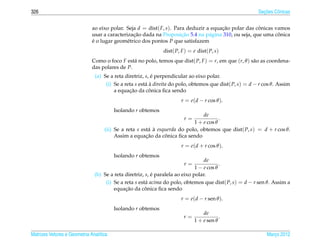 326                                                                                                        ¸˜
                                                                                                         Secoes Cˆ nicas
                                                                                                                 o


                              ao eixo polar. Seja d = dist( F, s). Para deduzir a equacao polar das conicas vamos
                                                                                      ¸˜              ˆ
                                                ¸˜                    ¸˜                                     ˆ
                              usar a caracterizacao dada na Proposicao 5.4 na p´ gina 310, ou seja, que uma conica
                                                                                 a
                              e o lugar geom´ trico dos pontos P que satisfazem
                              ´               e
                                                              dist( P, F ) = e dist( P, s)
                              Como o foco F est´ no polo, temos que dist( P, F ) = r, em que (r, θ ) s˜ o as coordena-
                                                a                                                     a
                              das polares de P.
                               (a) Se a reta diretriz, s, e perpendicular ao eixo polar.
                                                          ´
                                    (i) Se a reta s est´ a direita do polo, obtemos que dist( P, s) = d − r cos θ. Assim
                                                       a`
                                               ¸˜        ˆ
                                        a equacao da conica ﬁca sendo
                                                                       r = e(d − r cos θ ).
                                         Isolando r obtemos
                                                                               de
                                                                        r=             .
                                                                           1 + e cos θ
                                    (ii) Se a reta s est´ a esquerda do polo, obtemos que dist( P, s) = d + r cos θ.
                                                        a `
                                                       ¸˜      ˆ
                                         Assim a equacao da conica ﬁca sendo
                                                                       r = e(d + r cos θ ).
                                         Isolando r obtemos
                                                                                  de
                                                                        r=                .
                                                                              1 − e cos θ
                               (b) Se a reta diretriz, s, e paralela ao eixo polar.
                                                          ´
                                    (i) Se a reta s est´ acima do polo, obtemos que dist( P, s) = d − r sen θ. Assim a
                                                       a
                                              ¸˜       ˆ
                                        equacao da conica ﬁca sendo
                                                                      r = e(d − r sen θ ).
                                         Isolando r obtemos
                                                                                 de
                                                                        r=               .
                                                                             1 + e sen θ

Matrizes Vetores e Geometria Anal´tica
                                 ı                                                                           Marco 2012
                                                                                                                ¸
 