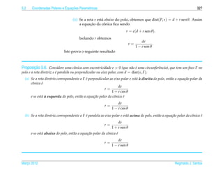 5.2                              ¸˜
       Coordenadas Polares e Equacoes Param´ tricas
                                           e                                                                               327


                                   (ii) Se a reta s est´ abaixo do polo, obtemos que dist( P, s) = d + r sen θ. Assim
                                                       a
                                               ¸˜        ˆ
                                        a equacao da conica ﬁca sendo
                                                                         r = e(d + r sen θ ).
                                        Isolando r obtemos
                                                                                      de
                                                                             r=               .
                                                                                  1 − e sen θ
                             Isto prova o seguinte resultado



         ¸˜
Proposicao 5.6. Considere uma cˆ nica com excentricidade e > 0 (que n˜ o e uma circunferˆncia), que tem um foco F no
                                      o                                     a ´          e
polo e a reta diretriz s e paralela ou perpendicular ou eixo polar, com d = dist(s, F ).
                         ´
                                            ´                                  a`
  (a) Se a reta diretriz correspondente a F e perpendicular ao eixo polar e est´ a direita do polo, ent˜ o a equa¸ ao polar da
                                                                                                       a         c˜
      cˆ nica e
       o      ´
                                                                    de
                                                         r=
                                                              1 + e cos θ
              a`
      e se est´ a esquerda do polo, ent˜ o a equa¸ ao polar da cˆ nica e
                                        a        c˜             o      ´
                                                                   de
                                                          r=
                                                               1 − e cos θ
  (b) Se a reta diretriz correspondente a F e paralela ao eixo polar e est´ acima do polo, ent˜ o a equa¸ ao polar da cˆ nica e
                                            ´                             a                   a         c˜             o      ´
                                                                   de
                                                          r=
                                                               1 + e sen θ
      e se est´ abaixo do polo, ent˜ o a equa¸ ao polar da cˆ nica e
              a                    a         c˜             o      ´
                                                                   de
                                                          r=
                                                               1 − e sen θ



Marco 2012
   ¸                                                                                                       Reginaldo J. Santos
 