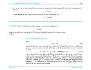 5.2                             ¸˜
      Coordenadas Polares e Equacoes Param´ tricas
                                          e                                                                          337


  (b) Se o centro est´ na reta perpendicular ao eixo polar que passa pelo polo e acima do polo, ent˜ o a equa¸ ao polar e
                     a                                                                             a         c˜         ´
      dada por
                                                         r = 2a sen θ,
      e se est´ abaixo do polo, ent˜ o a equa¸ ao polar da circunferˆncia e dada por
              a                    a         c˜                     e     ´

                                                         r = −2a sen θ.




Exemplo 5.4. Uma circunferˆ ncia cuja equacao em coordenadas polares e
                          e               ¸˜                         ´

                                        r = −3 cos θ

passa pelo polo, tem raio igual a 3/2 e as coordenadas polares do seu centro s˜ o
                                                                              a
(3/2, π ).

                                      ¸˜
                            5.2.3 Equacoes Param´ tricas
                                                e
                            Seja
                                                                      F ( x, y) = 0                                 (5.9)
                            a equacao de uma curva plana C em coordenadas retangulares. Sejam x e y funcoes
                                   ¸˜                                                                      ¸˜
                            de uma terceira vari´ vel t em um subconjunto, I , do conjunto dos numeros reais, R,
                                                a                                               ´
                            ou seja,
                                                  x = f (t) e y = g(t), para todo t ∈ I .                 (5.10)
                             Se para qualquer valor da vari´ vel t no conjunto I , os valores de x e y determi-
                                                             a
                                             ¸˜                                         ¸˜
                            nados pelas equacoes (5.10) satisfazem (5.9), ent˜ o as equacoes (5.10) s˜ o chamadas
                                                                               a                     a
                            equa¸ oes param´ tricas da curva C e a vari´ vel independente t e chamada parˆ metro.
                                 c˜         e                          a                    ´              a
                                          e                ¸˜
                            Dizemos tamb´ m que as equacoes (5.10) formam uma representa¸ ao param´ trica
                                                                                                 c˜          e
                            da curva C . A representacao param´ trica de curvas tem um papel importante no
                                                       ¸˜         e
                            tracado de curvas pelo computador.
                               ¸

Marco 2012
   ¸                                                                                                  Reginaldo J. Santos
 