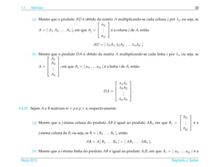 1.1   Matrizes                                                                                                23


        (a) Mostre que o produto AD e obtido da matriz A multiplicando-se cada coluna j por λ j , ou seja, se
                                        ´
                                                      
                                                   a1j
            A = [ A1 A2 . . . An ], em que A j =  .  e a coluna j de A, ent˜ o
                                                  . 
                                                    .    ´                   a
                                                   anj

                                              AD = [ λ1 A1 λ2 A2 . . . λn An ].

        (b) Mostre que  produto DA e obtido da matriz A multiplicando-se cada linha i por λi , ou seja, se
                      o            ´
                   A1
                 A2 
            A =  . , em que Ai = [ ai1 . . . ain ] e a linha i de A, ent˜ o
                                                     ´                    a
                      
                 . 
                    .
                   An
                                                                      
                                                               λ1 A1
                                                              λ2 A2   
                                                    DA =              .
                                                                      
                                                                 .
                                                                 .
                                                                .     
                                                               λn An

1.1.17. Sejam A e B matrizes m × p e p × n, respectivamente.
                                                                                                   
                                                                                              b1j
        (a) Mostre que a j-´ sima coluna do produto AB e igual ao produto ABj , em que Bj =  .  e a
                                                                                             . 
                            e                                  ´                               .     ´
                                                                                              b pj
            j-´ sima coluna de B, ou seja, se B = [ B1 . . . Bn ], ent˜ o
              e                                                       a

                                         AB = A[ B1 . . . Bn ] = [ AB1 . . . ABn ];

        (b) Mostre que a i-´ sima linha do produto AB e igual ao produto Ai B, em que Ai = [ ai1 . . . aip ] e a
                           e                          ´                                                      ´

 Marco 2012
    ¸                                                                                          Reginaldo J. Santos
 