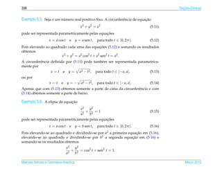 338                                                                                           ¸˜
                                                                                            Secoes Cˆ nicas
                                                                                                    o


Exemplo 5.5. Seja a um numero real positivo ﬁxo. A circunferˆ ncia de equacao
                        ´                                   e             ¸˜
                                            x 2 + y2 = a2                          (5.11)
                                                 ¸˜
pode ser representada parametricamente pelas equacoes
                   x = a cos t     e     y = a sen t,    para todo t ∈ [0, 2π ).   (5.12)
                                                ¸˜
Pois elevando ao quadrado cada uma das equacoes (5.12) e somando os resultados
obtemos
                       x2 + y2 = a2 cos2 t + a2 sen2 t = a2 .
A circunferˆ ncia deﬁnida por (5.11) pode tamb´ m ser representada parametrica-
           e                                  e
mente por
                  x = t e y = a2 − t2 , para todo t ∈ [− a, a].          (5.13)
ou por
                   x=t      e    y=−         a2 − t2 ,   para todo t ∈ [− a, a].   (5.14)
Apenas que com (5.13) obtemos somente a parte de cima da circunferˆ ncia e com
                                                                  e
(5.14) obtemos somente a parte de baixo.

Exemplo 5.6. A elipse de equacao
                             ¸˜
                                  x2   y2
                                     + 2 =1                                        (5.15)
                                  a2   b
                                                 ¸˜
pode ser representada parametricamente pelas equacoes
                   x = a cos t     e     y = b sen t,    para todo t ∈ [0, 2π ).   (5.16)
Pois elevando-se ao quadrado e dividindo-se por a2 a primeira equacao em (5.16),
                                                                   ¸˜
elevando-se ao quadrado e dividindo-se por b2 a segunda equacao em (5.16) e
                                                                ¸˜
somando-se os resultados obtemos
                                 x2   y2
                                   2
                                     + 2 = cos2 t + sen2 t = 1.
                                 a    b

Matrizes Vetores e Geometria Anal´tica
                                 ı                                                              Marco 2012
                                                                                                   ¸
 