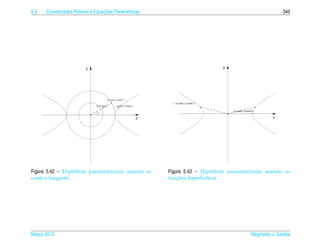 5.2                             ¸˜
      Coordenadas Polares e Equacoes Param´ tricas
                                          e                                                                                              345




                        y                                                                            y




                                        ( a cos t, a sen t)
                                                                            (− a cosh t, b senh t)
                             (b, b tan t)        ( a sec t, b tan t)
                                                                                                         ( a cosh t, b senh t)
                              t

                                                                       x                                                            x




Figura 5.42 – Hip´ rbole parametrizada usando se-
                 e                                                         Figura 5.43 – Hip´ rbole parametrizada usando as
                                                                                            e
cante e tangente                                                               ¸˜         ´
                                                                           funcoes hiperbolicas




Marco 2012
   ¸                                                                                                                      Reginaldo J. Santos
 
