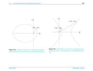 5.2                             ¸˜
      Coordenadas Polares e Equacoes Param´ tricas
                                          e                                                                                   347




                                                                               y
                                    y
                                                                                              ( 1+cos t t , 1+sen t t )
                                                                                                 e
                                                                                                   e cos
                                                                                                             e
                                                                                                               e cos




                                   ( 1+cos t t , 1+sen t t )
                                      e
                                        e cos
                                                  e
                                                    e cos             ( e cos t , e sen t )
                                                                       1+e cos t 1+e cos t


                                                                                     t
                                                                              t
                                           t
                                                                                                                          x
                                                           x




Figura 5.44 – Elipse com foco na origem parametri-             Figura 5.45 – Hip´ rbole com foco na origem parame-
                                                                                e
                     ´                                                                 ´
                                                               trizada usando a sua formula em coordenadas pola-
zada usando a sua formula em coordenadas polares
                                                               res




Marco 2012
   ¸                                                                                                       Reginaldo J. Santos
 