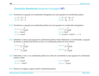 348                                                                                                  ¸˜
                                                                                                   Secoes Cˆ nicas
                                                                                                           o


       Exerc´cios Num´ ricos (respostas na p´ gina 587)
            ı        e                      a

                         ¸˜                                         ¸˜
5.2.1. Transformar a equacao em coordenadas retangulares em uma equacao em coordenadas polares:
       (a) x2 + y2 = 4                                             (c) x2 + y2 − 2y = 0
       (b) x2 − y2 = 4                                            (d) x2 − 4y − 4 = 0


                         ¸˜                                    ¸˜
5.2.2. Transformar a equacao em coordenadas polares em uma equacao em coordenadas retangulares:
                    2                                                            3
        (a) r =                                                   (d) r =
               1 − 3 cos θ                                                   2 + sen θ
       (b) r = 4 sen θ                                            (e) r = tan θ
       (c) r = 9 cos θ                                            (f) r ( a cos θ + b sen θ ) − c = 0


                      ˆ                ¸˜                           ´                                    ¸˜
5.2.3. Identiﬁcar a conica cuja equacao em coordenadas polares e dada. Determine a excentricidade, a equacao
       da diretriz, a distˆ ncia da diretriz ao foco e as coordenadas polares de dois v´ rtices:
                          a                                                            e
                    5                                                          3
        (a) r =                                                   (c) r =
               2 − 2 cos θ                                                2 + 4 cos θ
                   6                                                           4
       (b) r =                                                    (d) r =
               3 + sen θ                                                  2 − 3 cos θ

                                                                                         ¸˜
5.2.4. Determine o raio e e as coordenadas polares do centro da circunferˆ ncia cuja equacao em coordenadas
                                                                         e
               ´
       polares e dada:
                                                                            3
       (a) r = 4 cos θ                                            (c) r =   2   cos θ
       (b) r = −3 sen θ                                           (d) r = − 4 sen θ
                                                                            3


                       ˜
5.2.5. Descreva as regioes a seguir usando coordenadas polares:

Matrizes Vetores e Geometria Anal´tica
                                 ı                                                                      Marco 2012
                                                                                                           ¸
 