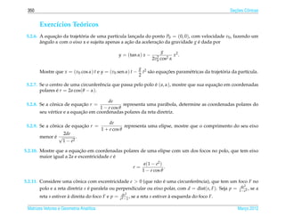 350                                                                                                          ¸˜
                                                                                                            Secoes Cˆ nicas
                                                                                                                    o


       Exerc´cios Teoricos
            ı       ´
 5.2.6. A equacao da trajetoria de uma part´cula lancada do ponto P0 = (0, 0), com velocidade v0 , fazendo um
               ¸˜          ´                ı        ¸
        angulo α com o eixo x e sujeita apenas a acao da aceleracao da gravidade g e dada por
        ˆ                                         ¸˜            ¸˜                 ´

                                                                            g
                                                  y = (tan α) x −                     x2 .
                                                                       2v2 cos2
                                                                         0        α

                                                               g 2
       Mostre que x = (v0 cos α) t e y = (v0 sen α) t −          t s˜ o equacoes param´ tricas da trajetoria da part´cula.
                                                                    a       ¸˜        e                 ´           ı
                                                               2

 5.2.7. Se o centro de uma circunferˆ ncia que passa pelo polo e ( a, α), mostre que sua equacao em coordenadas
                                     e                         ´                             ¸˜
        polares e r = 2a cos(θ − α).
                ´

                                         de
 5.2.8. Se a conica de equacao r =
              ˆ            ¸˜                    representa uma par´ bola, determine as coordenadas polares do
                                                                   a
                                     1 − e cos θ
                            ¸˜
       seu v´ rtice e a equacao em coordenadas polares da reta diretriz.
            e

                                              de
 5.2.9. Se a conica de equacao r =
              ˆ            ¸˜                         representa uma elipse, mostre que o comprimento do seu eixo
                                          1 + e cos θ
                     2de
       menor e √
             ´               .
                    1 − e2

                            ¸˜
5.2.10. Mostre que a equacao em coordenadas polares de uma elipse com um dos focos no polo, que tem eixo
        maior igual a 2a e excentricidade e e
                                            ´
                                                                  a (1 − e2 )
                                                            r=                .
                                                                 1 − e cos θ

5.2.11. Considere uma conica com excentricidade e > 0 (que n˜ o e uma circunferˆ ncia), que tem um foco F no
                          ˆ                                      a ´               e
                                                                                                             2
        polo e a reta diretriz s e paralela ou perpendicular ou eixo polar, com d = dist(s, F ). Seja p = 1dee2 , se a
                                 ´                                                                         −
                                                   de2
       reta s estiver a direita do foco F e p =
                      `                           e2 −1
                                                        ,   se a reta s estiver a esquerda do foco F.
                                                                                `

 Matrizes Vetores e Geometria Anal´tica
                                  ı                                                                             Marco 2012
                                                                                                                   ¸
 