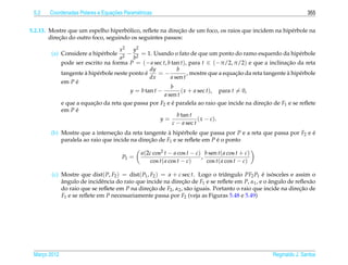 5.2                             ¸˜
       Coordenadas Polares e Equacoes Param´ tricas
                                           e                                                                        355


                                      ´                   ¸˜
5.2.13. Mostre que um espelho hiperbolico, reﬂete na direcao de um foco, os raios que incidem na hip´ rbole na
                                                                                                    e
            ¸˜
        direcao do outro foco, seguindo os seguintes passos:

                                      x 2 y2
        (a) Considere a hip´ rbole
                           e             − 2 = 1. Usando o fato de que um ponto do ramo esquerdo da hip´ rbole  e
                                      a2   b
              pode ser escrito na forma P = (− a sec t, b tan t), para t ∈ (−π/2, π/2) e que a inclinacao da reta
                                                                                                           ¸˜
                                                  dy          b
                       `                        ´
              tangente a hip´ rbole neste ponto e
                            e                         =−                               ¸˜                  `
                                                                   , mostre que a equacao da reta tangente a hip´ rbole
                                                                                                                e
                                                  dx       a sen t
              em P e´
                                                           b
                                          y = b tan t −         ( x + a sec t), para t = 0,
                                                        a sen t
              e que a equacao da reta que passa por F2 e e paralela ao raio que incide na direcao de F1 e se reﬂete
                           ¸˜                               ´                                     ¸˜
              em P e´
                                                              b tan t
                                                       y=               ( x − c ).
                                                            c − a sec t
        (b) Mostre que a intersecao da reta tangente a hip´ rbole que passa por P e a reta que passa por F2 e e
                                  ¸˜                   `    e                                                 ´
            paralela ao raio que incide na direcao de F1 e se reﬂete em P e o ponto
                                               ¸˜                         ´

                                              a(2c cos2 t − a cos t − c) b sen t( a cos t + c)
                                       P1 =                             ,
                                                 cos t( a cos t − c)      cos t( a cos t − c)

        (c) Mostre que dist( P, F2 ) = dist( P1 , F2 ) = a + c sec t. Logo o triˆ ngulo PF2 P1 e isosceles e assim o
                                                                                a              ´ ´
            angulo de incidˆ ncia do raio que incide na direcao de F1 e se reﬂete em P, α1 , e o angulo de reﬂex˜ o
            ˆ               e                                  ¸˜                                 ˆ               a
            do raio que se reﬂete em P na direcao de F2 , α2 , s˜ o iguais. Portanto o raio que incide na direcao de
                                                 ¸˜              a                                            ¸˜
            F1 e se reﬂete em P necessariamente passa por F2 (veja as Figuras 5.48 e 5.49)




 Marco 2012
    ¸                                                                                                Reginaldo J. Santos
 