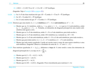 1.1      Matrizes                                                                                                       25


           (b) ( AB)C = C ( AB)? E se AC = CA e BC = CB? Justiﬁque.

          (Sugest˜ o: Veja o Exemplo 1.8 na p´ gina 12.)
                 a                           a

1.1.23.                                                  ¯             ¯        ¯
           (a) Se A e B s˜ o duas matrizes tais que AB = 0, ent˜ o A = 0 ou B = 0? Justiﬁque.
                         a                                     a
                        ¯               ¯
           (b) Se AB = 0, ent˜ o BA = 0? Justiﬁque.
                              a
                                              ¯             ¯
           (c) Se A e uma matriz tal que A2 = 0, ent˜ o A = 0? Justiﬁque.
                    ´                               a

1.1.24. Dizemos que uma matriz A, n × n, e sim´ trica se At = A e e anti-sim´ trica se At = − A.
                                         ´    e                   ´         e

           (a) Mostre que se A e sim´ trica, ent˜ o aij = a ji , para i, j = 1, . . . n e que se A e anti-sim´ trica, ent˜ o
                                    ´     e            a                                           ´         e           a
               aij = − a ji , para i, j = 1, . . . n. Portanto, os elementos da diagonal principal de uma matriz anti-
               sim´ trica s˜ o iguais a zero.
                   e        a
           (b) Mostre que se A e B s˜ o sim´ tricas, ent˜ o A + B e αA s˜ o sim´ tricas, para todo escalar α.
                                    a      e            a               a      e
           (c) Mostre que se A e B s˜ o sim´ tricas, ent˜ o AB e sim´ trica se, e somente se, AB = BA.
                                    a      e            a      ´    e
          (d) Mostre que se A e B s˜ o anti-sim´ tricas, ent˜ o A + B e αA s˜ o anti-sim´ tricas, para todo escalar α.
                                   a           e            a               a           e
           (e) Mostre que para toda matriz A, n × n, A + At e sim´ trica e A − At e anti-sim´ trica.
                                                            ´    e                ´         e
           (f) Mostre que toda matriz quadrada A pode ser escrita como a soma de uma matriz sim´ trica e uma
                                                                                                e
               anti-sim´ trica. (Sugest˜ o: Observe o resultado da soma de A + At com A − At .)
                       e               a

1.1.25. Para matrizes quadradas A = ( aij )n×n deﬁnimos o tra¸ o de A como sendo a soma dos elementos da
                                                             c
                                                          n
          diagonal (principal) de A, ou seja, tr( A) =   ∑ aii .
                                                         i =1

           (a) Mostre que tr( A + B) = tr( A) + tr( B).
           (b) Mostre que tr(αA) = αtr( A).
           (c) Mostre que tr( At ) = tr( A).
          (d) Mostre que tr( AB) = tr( BA). (Sugest˜ o: Prove inicialmente para matrizes 2 × 2.)
                                                   a

 Marco 2012
    ¸                                                                                                    Reginaldo J. Santos
 