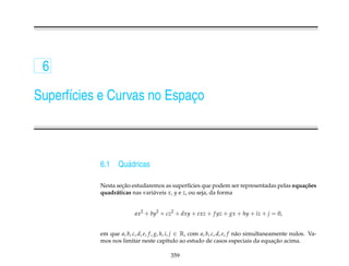 6

Superf´cies e Curvas no Espaco
      ı                     ¸



           6.1    Qu´ dricas
                    a

                   ¸˜
           Nesta secao estudaremos as superf´cies que podem ser representadas pelas equa¸ oes
                                                 ı                                      c˜
           quadr´ ticas nas vari´ veis x, y e z, ou seja, da forma
                 a              a


                         ax2 + by2 + cz2 + dxy + exz + f yz + gx + hy + iz + j = 0,


           em que a, b, c, d, e, f , g, h, i, j ∈ R, com a, b, c, d, e, f n˜ o simultaneamente nulos. Va-
                                                                           a
           mos nos limitar neste cap´tulo ao estudo de casos especiais da equacao acima.
                                            ı                                             ¸˜

                                         359
 