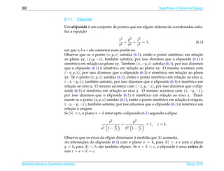 362                                                                                            Superf´cies e Curvas no Espaco
                                                                                                     ı                     ¸


                              6.1.1 Elipsoide
                                            ´
                              Um elipsoide e um conjunto de pontos que em algum sistema de coordenadas satis-
                                        ¸˜
                              faz a equacao

                                                                    x2   y2      z2
                                                                      2
                                                                        + 2 + 2 = 1,                                (6.1)
                                                                    a    b       c
                              em que a, b e c s˜ o numeros reais positivos.
                                                a      ´
                              Observe que se o ponto ( x, y, z) satisfaz (6.1), ent˜ o o ponto sim´ trico em relacao
                                                                                      a               e              ¸˜
                              ao plano xy, ( x, y, −z), tamb´ m satisfaz, por isso dizemos que o elipsoide (6.1) e
                                                               e                                                        ´
                              sim´ trico em relacao ao plano xy. Tamb´ m ( x, −y, z) satisfaz (6.1), por isso dizemos
                                  e               ¸˜                       e
                                                         ´                   ¸˜
                              que o elipsoide (6.1) e sim´ trico em relacao ao plano xz. O mesmo acontece com
                                                            e
                              (− x, y, z), por isso dizemos que o elipsoide (6.1) e sim´ trico em relacao ao plano
                                                                                      ´     e                ¸˜
                              yz. Se o ponto ( x, y, z) satisfaz (6.1), ent˜ o o ponto sim´ trico em relacao ao eixo z,
                                                                            a               e               ¸˜
                              (− x, −y, z), tamb´ m satisfaz, por isso dizemos que o elipsoide (6.1) e sim´ trico em
                                                  e                                                       ´     e
                              relacao ao eixo z. O mesmo acontece com (− x, y, −z), por isso dizemos que o elip-
                                  ¸˜
                              soide (6.1) e sim´ trico em relacao ao eixo y. O mesmo acontece com ( x, −y, −z),
                                            ´    e               ¸˜
                                                                             ´                    ¸˜
                              por isso dizemos que o elipsoide (6.1) e sim´ trico em relacao ao eixo x. Final-
                                                                                    e
                              mente se o ponto ( x, y, z) satisfaz (6.1), ent˜ o o ponto sim´ trico em relacao a origem,
                                                                               a             e              ¸˜ `
                              (− x, −y, −z), tamb´ m satisfaz, por isso dizemos que o elipsoide (6.1) e sim´ trico em
                                                     e                                                    ´     e
                                  ¸˜ `
                              relacao a origem.
                              Se |k| < c, o plano z = k intercepta o elipsoide (6.1) segundo a elipse

                                                           x2               y2
                                                                     +                 = 1,   z = k.
                                                                k2                k2
                                                      a2 1 −    c2
                                                                         b2 1 −   c2

                              Observe que os eixos da elipse diminuem a medida que |k| aumenta.
                                                                          `
                              As intersecoes do elipsoide (6.1) com o plano x = k, para |k| < a e com o plano
                                         ¸˜
                              y = k, para |k| < b, s˜ o tamb´ m elipses. Se a = b = c, o elipsoide e uma esfera de
                                                    a       e                                      ´
                              raio r = a = b = c.


Matrizes Vetores e Geometria Anal´tica
                                 ı                                                                               Marco 2012
                                                                                                                    ¸
 