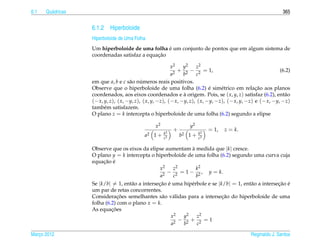 6.1   Qu´ dricas
        a                                                                                                      365


                   6.1.2 Hiperboloide
                   Hiperboloide de Uma Folha
                                                  ´
                   Um hiperboloide de uma folha e um conjunto de pontos que em algum sistema de
                                              ¸˜
                   coordenadas satisfaz a equacao

                                                           x2    y2    z2
                                                              + 2 − 2 = 1,                                    (6.2)
                                                           a2    b     c
                   em que a, b e c s˜ o numeros reais positivos.
                                      a     ´
                                                                              ´
                   Observe que o hiperboloide de uma folha (6.2) e sim´ trico em relacao aos planos
                                                                                   e               ¸˜
                   coordenados, aos eixos coordenados e a origem. Pois, se ( x, y, z) satisfaz (6.2), ent˜ o
                                                                 `                                              a
                   (− x, y, z), ( x, −y, z), ( x, y, −z), (− x, −y, z), ( x, −y, −z), (− x, y, −z) e (− x, −y, −z)
                   tamb´ m satisfazem.
                         e
                   O plano z = k intercepta o hiperboloide de uma folha (6.2) segundo a elipse

                                                 x2               y2
                                                           +                 = 1,   z = k.
                                                      k2                k2
                                            a2 1 +    c2
                                                               b2 1 +   c2

                   Observe que os eixos da elipse aumentam a medida que |k| cresce.
                                                                `
                   O plano y = k intercepta o hiperboloide de uma folha (6.2) segundo uma curva cuja
                        ¸˜ ´
                   equacao e
                                                  x2    z2        k2
                                                    2
                                                      − 2 = 1 − 2 , y = k.
                                                  a     c         b
                   Se |k/b| = 1, ent˜ o a intersecao e uma hip´ rbole e se |k/b| = 1, ent˜ o a intersecao e
                                    a            ¸˜ ´          e                         a            ¸˜ ´
                   um par de retas concorrentes.
                               ¸˜                                            ¸˜
                   Consideracoes semelhantes s˜ o v´ lidas para a intersecao do hiperboloide de uma
                                                   a a
                   folha (6.2) com o plano x = k.
                            ¸˜
                   As equacoes
                                                       x2   y2    z2
                                                         2
                                                           − 2 + 2 =1
                                                       a    b     c

Marco 2012
   ¸                                                                                            Reginaldo J. Santos
 