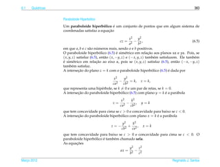 6.1   Qu´ dricas
        a                                                                                                  383


                   Paraboloide Hiperb´ lico
                                     o
                                                 ´
                   Um paraboloide hiperbolico e um conjunto de pontos que em algum sistema de
                                            ´
                                              ¸˜
                   coordenadas satisfaz a equacao

                                                                   x2     y2
                                                         cz =        2
                                                                       − 2,                               (6.5)
                                                                   a      b
                   em que a, b e c s˜ o numeros reais, sendo a e b positivos.
                                      a     ´
                                              ´            ´                     ¸˜
                   O paraboloide hiperbolico (6.5) e sim´ trico em relacao aos planos xz e yz. Pois, se
                                                                e
                   ( x, y, z) satisfaz (6.5), ent˜ o ( x, −y, z) e (− x, y, z) tamb´ m satisfazem. Ele tamb´ m
                                                 a                                    e                    e
                   e sim´ trico em relacao ao eixo z, pois se ( x, y, z) satisfaz (6.5), ent˜ o (− x, −y, z)
                   ´       e               ¸˜                                                    a
                   tamb´ m satisfaz.
                          e
                   A intersecao do plano z = k com o paraboloide hiperbolico (6.5) e dada por
                               ¸˜                                                   ´        ´

                                                  x2     y2
                                                    2
                                                      − 2 = k, z = k,
                                                 ca      cb
                   que representa uma hip´ rbole, se k = 0 e um par de retas, se k = 0.
                                          e
                   A intersecao do paraboloide hiperbolico (6.5) com plano y = k e a par´ bola
                            ¸˜                         ´                           ´    a

                                                         x2     k2
                                                    z=      2
                                                              − 2,     y=k
                                                         ca    cb
                   que tem concavidade para cima se c > 0 e concavidade para baixo se c < 0.
                   A intersecao do paraboloide hiperbolico com plano x = k e a par´ bola
                            ¸˜                       ´                     ´      a

                                                          y2   k2
                                                   z=−        + 2,      x=k
                                                          cb2  ca
                   que tem concavidade para baixo se c > 0 e concavidade para cima se c < 0. O
                                     ´     ´
                   paraboloide hiperbolico e tamb´ m chamado sela.
                                                 e
                          ¸˜
                   As equacoes
                                                         y2    z2
                                                     ax = 2 − 2
                                                         b     c

Marco 2012
   ¸                                                                                        Reginaldo J. Santos
 