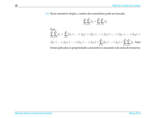 28                                                                                                             Matrizes e Sistemas Lineares


                                            ´                            ´
                               (d) Num somatorio duplo, a ordem dos somatorios pode ser trocada:
                                                                              n   m           m     n
                                                                             ∑ ∑ fij = ∑ ∑ fij .
                                                                             i =1 j =1       j =1 i =1

                                    Pois,
                                     n   m                n
                                    ∑∑          f ij =   ∑ ( fi1 + . . . + fim ) = ( f11 + . . . + f1m ) + . . . + ( f n1 + . . . + f nm ) =
                                    i =1 j =1            i =1
                                                                                                  m                       m    n
                                    ( f 11 + . . . + f n1 ) + . . . + ( f 1m + . . . + f nm ) =   ∑ ( f1j + . . . + f nj ) = ∑ ∑ fij . Aqui
                                                                                                  j =1                   j =1 i =1
                                                                                                         ´
                                    foram aplicadas as propriedades comutativa e associativa da soma de numeros.




Matrizes Vetores e Geometria Anal´tica
                                 ı                                                                                                 Marco 2012
                                                                                                                                      ¸
 