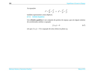 390                                                                                     Superf´cies e Curvas no Espaco
                                                                                              ı                     ¸


                                     ¸˜
                              As equacoes
                                                            y2    z2              x2   z2
                                                         x2 = 2
                                                                + 2    e   y2 =     2
                                                                                      + 2
                                                            b     c               a    c
                              tamb´ m representam cones el´pticos.
                                  e                       ı
                              6.1.5 Cilindro Qu´ drico
                                               a
                                             a       ´
                              Um cilindro qu´ drico e um conjunto de pontos do espaco, que em algum sistema
                                                                                   ¸
                                                            ¸˜
                              de coordenadas satisfaz a equacao

                                                                  f ( x, y) = 0                                  (6.7)

                              em que f ( x, y) = 0 e a equacao de uma conica no plano xy.
                                                   ´       ¸˜          ˆ




Matrizes Vetores e Geometria Anal´tica
                                 ı                                                                        Marco 2012
                                                                                                             ¸
 