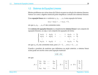 1.2                   ¸˜
      Sistemas de Equacoes Lineares                                                                                         29


                           1.2                     ¸˜
                                   Sistemas de Equacoes Lineares
                                                       ´                               ¸˜
                           Muitos problemas em v´ rias areas da Ciˆ ncia recaem na solucao de sistemas lineares.
                                                a                 e
                                            ´
                           Vamos ver como a algebra matricial pode simpliﬁcar o estudo dos sistemas lineares.

                           Uma equa¸ ao linear em n vari´ veis x1 , x2 , . . . , xn e uma equacao da forma
                                   c˜                   a                           ´         ¸˜

                                                            a1 x1 + a2 x2 + . . . + a n x n = b ,

                           em que a1 , a2 , . . . , an e b s˜ o constantes reais;
                                                            a

                                                                                           ´
                           Um sistema de equa¸ oes lineares ou simplesmente sistema linear e um conjunto de
                                                c˜
                               ¸˜                      ´                    ¸˜
                           equacoes lineares, ou seja, e um conjunto de equacoes da forma
                                        
                                         a11 x1 + a12 x2 +
                                                                     ...    + a1n xn = b1
                                         a21 x1 + a22 x2 +
                                        
                                                                      ...    + a2n xn = b2
                                              .
                                              .                                    .
                                                                                   .         .
                                        
                                        
                                             .                                    .    = .  .
                                           am1 x1 + am2 x2 +          ...    + amn xn = bm
                                        

                           em que aij e bk s˜ o constantes reais, para i, k = 1, . . . , m e j = 1, . . . , n.
                                            a

                                                                             ¸˜
                           Usando o produto de matrizes que deﬁnimos na secao anterior, o sistema linear
                                                               ¸˜
                           acima pode ser escrito como uma equacao matricial

                                                                          A X = B,

                           em que
                                                                                                                 
                                              a11   a12    ...      a1n                   x1                     b1
                                             a21   a22    ...      a2n                 x2                   b2   
                                      A=                                 ,    X=                 e   B=           .
                                                                                                                 
                                               .
                                               .                     .
                                                                     .                     .
                                                                                           .                     .
                                                                                                                  .
                                              .           ...       .                   .                    .   
                                              am1   am2    ...      amn                   xn                     bm

Marco 2012
   ¸                                                                                                        Reginaldo J. Santos
 
