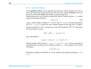 406                                                                                           Superf´cies e Curvas no Espaco
                                                                                                    ı                     ¸


                              6.2.2 Superf´cies Cˆ nicas
                                          ı      o
                                          ı    ˆ     ´
                              Uma superf´cie conica e uma superf´cie que pode ser obtida quando uma reta se
                                                                      ı
                              move de maneira que sempre passa por uma curva ﬁxa, chamada diretriz, e por um
                              ponto ﬁxo, chamado v´ rtice, n˜ o situado no plano da geratriz.
                                                   e        a
                              Suponhamos que a curva diretriz da superf´cie conica S esteja no plano z = c e tenha
                                                                             ı    ˆ
                                  ¸˜
                              equacao neste plano dada por
                                                                    f ( x, y) = 0                             (6.9)
                              e que o v´ rtice esteja na origem O = (0, 0, 0). Seja P = ( x, y, z) uma ponto qualquer
                                       e
                              de S e P = ( x , y , c) o ponto da curva diretriz situado na reta que une P a origem.
                                                                                                             `
                                                                                    −→                 −→
                              O ponto P pertence a S se, e somente se, o vetor OP e paralelo a OP e P e um ponto
                                                                                  ´                   ´
                              da curva diretriz, ou seja,
                                                         −→        −→
                                                         OP= λ OP         e    f ( x , y ) = 0,

                                  ´
                              que e equivalente a

                                                     ( x, y, z) = λ( x , y , c) e   f ( x , y ) = 0.

                              Destas equacoes obtemos que λ = z/c, x = cx/z e y = cy/z. Assim a equacao da
                                            ¸˜                                                               ¸˜
                              superf´cie conica S que tem curva diretriz no plano z = c com equacao (6.9) e v´ rtice
                                     ı     ˆ                                                       ¸˜         e
                              na origem e ´
                                                                     cx cy
                                                                  f ( , ) = 0.
                                                                      z z
                              Resultados an´ logos s˜ o obtidos se a curva diretriz est´ situada nos planos y = b e
                                               a    a                                  a
                              x = a.




Matrizes Vetores e Geometria Anal´tica
                                 ı                                                                              Marco 2012
                                                                                                                   ¸
 