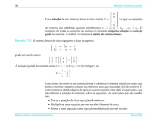 30                                                                                          Matrizes e Sistemas Lineares

                                                                                                
                                                                                            s1
                                                                                           s2   
                              Uma solu¸ ao de um sistema linear e uma matriz S = 
                                      c˜                        ´                                                 ¸˜
                                                                                                  tal que as equacoes
                                                                                                
                                                                                             .
                                                                                             .
                                                                                            .   
                                                                                        sn
                              do sistema s˜ o satisfeitas quando substitu´mos x1 = s1 , x2 = s2 , . . . , xn = sn . O
                                            a                             ı
                                                         ¸˜              ´
                              conjunto de todas as solucoes do sistema e chamado conjunto solu¸ ao ou solu¸ ao
                                                                                                    c˜             c˜
                              geral do sistema. A matriz A e chamada matriz do sistema linear.
                                                            ´

Exemplo 1.10. O sistema linear de duas equacoes e duas incognitas
                                           ¸˜             ´

                                          x   + 2y = 1
                                         2x   + y = 0

pode ser escrito como
                                    1     2    x               1
                                                       =           .
                                    2     1    y               0
A solucao (geral) do sistema acima e x = −1/3 e y = 2/3 (veriﬁque!) ou
      ¸˜                           ´
                                                 1
                                                −3
                                          X=       2       .
                                                   3


                                                                         ´
                              Uma forma de resolver um sistema linear e substituir o sistema inicial por outro que
                                                            ¸˜
                              tenha o mesmo conjunto solucao do primeiro, mas que seja mais f´ cil de resolver. O
                                                                                                 a
                                            ´                                                             ¸˜
                              outro sistema e obtido depois de aplicar sucessivamente uma s´ rie de operacoes, que
                                                                                           e
                                                 ¸˜                            ¸˜             ¸˜
                              n˜ o alteram a solucao do sistema, sobre as equacoes. As operacoes que s˜ o usadas
                                a                                                                       a
                              s˜ o:
                               a
                                 • Trocar a posicao de duas equacoes do sistema;
                                                ¸˜              ¸˜
                                 • Multiplicar uma equacao por um escalar diferente de zero;
                                                         ¸˜
                                 • Somar a uma equacao outra equacao multiplicada por um escalar.
                                                      ¸˜           ¸˜

Matrizes Vetores e Geometria Anal´tica
                                 ı                                                                          Marco 2012
                                                                                                               ¸
 