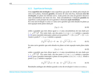 412                                                                                           Superf´cies e Curvas no Espaco
                                                                                                    ı                     ¸


                                                         ¸˜
                              6.2.3 Superf´cies de Revolucao
                                          ı
                                                         c˜ ´                                              ¸˜
                              Uma superf´cie de revolu¸ ao e uma superf´cie que pode ser obtida pela rotacao de
                                           ı                               ı
                              uma curva plana, chamada geratriz, em torno de uma reta ﬁxa, chamada eixo (de
                              revolu¸ ao), no plano da referida curva. Cada ponto em cima da geratriz descreve
                                     c˜
                                             e                                      e      ´
                              uma circunferˆ ncia em torno do eixo. Esta circunferˆ ncia e chamada paralelo da
                                                    ¸˜                    ´
                              superf´cie e cada posicao da curva geratriz e chamada se¸ ao meridiana.
                                     ı                                                c˜
                                                  ¸˜ ´
                              Se o eixo de revolucao e o eixo z e uma curva geratriz que est´ situada no plano yz
                                                                                             a
                                        ¸˜
                              tem equacao neste plano dada por

                                                                       f (y, z) = 0,                                 (6.10)

                              ent˜ o o paralelo que tem altura igual a z e uma circunferˆ ncia de raio dado por
                                  a                                          ´             e
                              r =      x2 + y2 . Por outro lado, um dos pares (r, z) ou (−r, z) satisfaz a equacao¸˜
                              (6.10), pois o paralelo intercepta o plano yz nos pontos P = (0, r, z) e P = (0, −r, z).
                              Assim o ponto P = ( x, y, z) satisfaz a equacao
                                                                           ¸˜

                                                 f(   x 2 + y2 , z ) = 0   ou   f (−   x2 + y2 , z) = 0.             (6.11)

                                                                                         ¸˜
                              Se uma curva geratriz que est´ situada no plano xz tem equacao neste plano dada
                                                           a
                              por
                                                                  f ( x, z) = 0,                        (6.12)
                              ent˜ o o paralelo que tem altura igual a z e uma circunferˆ ncia de raio dado por
                                  a                                        ´                e
                              r =      x 2 + y2 . Por outro lado, um dos pares (r, z ) ou (−r, z ) satisfaz a equacao
                                                                                                                   ¸˜
                              (6.12), pois o paralelo intercepta o plano xz nos pontos (r, 0, z) e (−r, 0, z). Assim o
                              ponto ( x, y, z) satisfaz a equacao
                                                              ¸˜

                                                 f(   x 2 + y2 , z ) = 0   ou   f (−   x2 + y2 , z) = 0.             (6.13)

                                           a        a                                  ¸˜ ´
                              Resultados an´ logos s˜ o obtidos quando o eixo de revolucao e o eixo x e o eixo y.


Matrizes Vetores e Geometria Anal´tica
                                 ı                                                                              Marco 2012
                                                                                                                   ¸
 