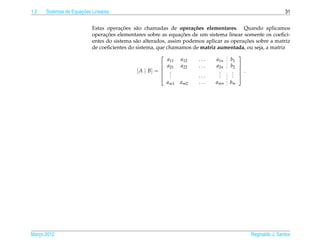 1.2                   ¸˜
      Sistemas de Equacoes Lineares                                                                         31


                                        ¸˜
                           Estas operacoes s˜ o chamadas de opera¸ oes elementares. Quando aplicamos
                                             a                        c˜
                                 ¸˜                              ¸˜
                           operacoes elementares sobre as equacoes de um sistema linear somente os coeﬁci-
                                                                                          ¸˜
                           entes do sistema s˜ o alterados, assim podemos aplicar as operacoes sobre a matriz
                                             a
                           de coeﬁcientes do sistema, que chamamos de matriz aumentada, ou seja, a matriz
                                                                                       
                                                            a11 a12      ...   a1n b1
                                                          a21 a22       ...   a2n b2 
                                              [ A | B] =  .                          . .
                                                                                       
                                                                                .
                                                          . .           ...    .
                                                                                .     . 
                                                                                      .
                                                         am1   am2     ...    amn   bm




Marco 2012
   ¸                                                                                        Reginaldo J. Santos
 