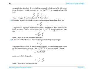 418                                                                               Superf´cies e Curvas no Espaco
                                                                                        ı                     ¸


             ¸˜                         ¸˜
     A equacao da superf´cie de revolucao gerada √
                          ı                                 ¸˜
                                                   pela rotacao desta hip´ rbole em
                                                                         e
     torno do eixo y e obtida trocando-se x por ± x
                     ´                               2 + z2 na equacao acima. Ou
                                                                    ¸˜
     seja,
                                    y2   x2   z2
                                       − 2 − 2 = 1,
                                    a2   b    b
           ´     ¸˜
     que e a equacao de um hiperboloide de duas folhas.
                                                      ¸˜
 (d) Considere a par´ bola situada no plano xz de equacao neste plano dada por
                    a
                                                    x2
                                              z=
                                                    a2
             ¸˜                         ¸˜                  ¸˜
     A equacao da superf´cie de revolucao gerada pela rotacao desta par´ bola em
                           ı                                            a
     torno do eixo z e obtida trocando-se x por ± x2 + y2 na equacao acima. Ou
                     ´                                             ¸˜
     seja,
                                           x2  y2
                                     z = 2 + 2,
                                           a   a
           ´     ¸˜
     que e a equacao de um paraboloide el´ptico.
                                           ı
                                                  ¸˜
 (e) Considere a reta situada no plano xz de equacao neste plano dada por
                                                    x
                                              z=      .
                                                    a
             ¸˜                          ¸˜                ¸˜
      A equacao da superf´cie de revolucao gerada pela rotacao desta reta em torno
                            ı
      do eixo z e obtida trocando-se x por ± x2 + y2 na equacao acima. Ou seja,
                ´                                           ¸˜

                                              ±     x 2 + y2
                                         z=
                                                     a
          ´             `     ¸˜
      que e equivalente a equacao
                                                  x2   y2
                                         z2 =       2
                                                      + 2,
                                                  a    a
          ´       ¸˜
      que e a equacao de um cone circular.

Matrizes Vetores e Geometria Anal´tica
                                 ı                                                                  Marco 2012
                                                                                                       ¸
 