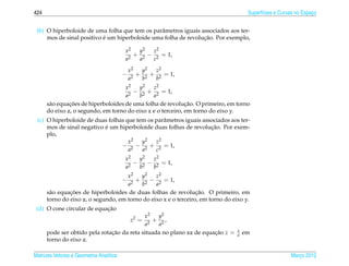 424                                                                                   Superf´cies e Curvas no Espaco
                                                                                            ı                     ¸


 (b) O hiperboloide de uma folha que tem os parˆ metros iguais associados aos ter-
                                                a
                           ´                                    ¸˜
     mos de sinal positivo e um hiperboloide uma folha de revolucao. Por exemplo,

                                         x2  y2  z2
                                            + 2 − 2 = 1,
                                         a2  a   c
                                             x2  y2  z2
                                         −      + 2 + 2 = 1,
                                             a2  b   b
                                     x2   y2   z2
                                       2
                                         − 2 + 2 = 1,
                                     a    b    a
               ¸˜                                            ¸˜
      s˜ o equacoes de hiperboloides de uma folha de revolucao. O primeiro, em torno
       a
      do eixo z, o segundo, em torno do eixo x e o terceiro, em torno do eixo y.
 (c) O hiperboloide de duas folhas que tem os parˆ metros iguais associados aos ter-
                                                 a
                           ´                                        ¸˜
     mos de sinal negativo e um hiperboloide duas folhas de revolucao. Por exem-
     plo,
                                    x2   y2   z2
                                 − 2 − 2 + 2 = 1,
                                    a    a    c
                                         x2  y2  z2
                                            − 2 − 2 = 1,
                                         a2  b   b
                                     x2   y2    z2
                                         −
                                        + 2 − 2 = 1,
                                     a2   b     a
               ¸˜                                                ¸˜
      s˜ o equacoes de hiperboloides de duas folhas de revolucao. O primeiro, em
       a
      torno do eixo z, o segundo, em torno do eixo x e o terceiro, em torno do eixo y.
                            ¸˜
 (d) O cone circular de equacao
                                            x2   y2
                                             z2 =
                                               + 2,
                                            a2   a
                                                                                 x
      pode ser obtido pela rotacao da reta situada no plano xz de equacao z =
                               ¸˜                                     ¸˜         a   em
      torno do eixo z.

Matrizes Vetores e Geometria Anal´tica
                                 ı                                                                      Marco 2012
                                                                                                           ¸
 