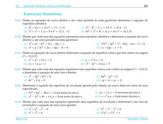6.2         ı        ı          o                  ¸˜
      Superf´cies Cil´ndricas, Cˆ nicas e de Revolucao                                                      425


       Exerc´cios Num´ ricos
            ı        e
                       ¸˜                                       `                                  ¸˜
6.2.1. Dadas as equacoes da curva diretriz e um vetor paralelo as retas geratrizes determine a equacao da
       superf´cie cil´ndrica
              ı      ı
        (a) y2 = 4x, z = 0 e V = (1, −1, 1)         (c) x2 − y2 = 1, z = 0 e V = (0, 2, −1)
        (b) x 2 + z2 = 1, y = 0 e V = (2, 1, −1)   (d) 4x2 + z2 + 4z = 0, y = 0 e V = (4, 1, 0)
                                       ¸˜                                                      ¸˜
6.2.2. Mostre que cada uma das equacoes representa uma superf´cie cil´ndrica e determine a equacao da curva
                                                             ı       ı
                                    `
       diretriz e um vetor paralelo as retas geratrizes
        (a) x2 + y2 + 2z2 + 2xz − 2yz = 1                        (c) 17x2 + 2y2 + z2 − 8xy − 6xz − 2 = 0
        (b) x2 + y + 5z2 + 2xz + 4yz − 4 = 0                    (d) xz + 2yz − 1 = 0
                      ¸˜                                    ¸˜                ˆ
6.2.3. Dadas as equacoes da curva diretriz determine a equacao da superf´cie conica que tem v´ rtice na origem
                                                                          ı                  e
       O = (0, 0, 0).
        (a) x2 + y2 = 4 e z = 2                        (c) y = x2 e z = 2
        (b) xz = 1 e y = 1                            (d) x2 − 4z2 = 4 e y = 3
6.2.4. Mostre que cada uma das equacoes representa uma superf´cie conica com v´ rtice na origem O = (0, 0, 0)
                                    ¸˜                       ı      ˆ           e
                           ¸˜
       e determine a equacao de uma curva diretriz
        (a) x2 − 2y2 + 4z2 = 0                                    (c) 8y4 − yz3 = 0
        (b) 4z3 − x2 y = 0                                       (d) xy + xz + yz = 0
                          ¸˜                          ¸˜               ¸˜
6.2.5. Determine a equacao da superf´cie de revolucao gerada pela rotacao da curva dada em torno do eixo
                                        ı
       especiﬁcado.
        (a) 9x2 + 4y2 = 36 e z = 0 em torno do eixo y           (c) yz = 1 e x = 0 em torno do eixo z
        (b) x 2 − 2z2 + 4z = 6 e y = 0 em torno do eixo x      (d) z = e x e y = 0 em torno do eixo z
                                     ¸˜                                     ¸˜
6.2.6. Mostre que cada uma das equacoes representa uma superf´cie de revolucao e determine o seu eixo de
                                                             ı
             ¸˜           ¸˜
       revolucao e a equacao de uma curva geratriz
        (a) x2 + y2 − z3 = 0                                    (c) y6 − x2 − z2 = 0
        (b) x2 + z2 = 4                                        (d) x2 y2 + x2 z2 = 1

Marco 2012
   ¸                                                                                         Reginaldo J. Santos
 