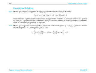 426                                                                                                     Superf´cies e Curvas no Espaco
                                                                                                              ı                     ¸


      Exerc´cios Teoricos
           ı       ´
                                                                       ¸˜
6.2.7. Mostre que conjunto dos pontos do espaco que satisfazem uma equacao da forma
                                             ¸

                                             f ( x, y) = 0   ou   f ( x, z) = 0   ou   f (y, z) = 0

      representa uma superf´cie cil´ndrica que tem retas geratrizes paralelas ao eixo cuja vari´ vel n˜ o aparece
                              ı     ı                                                          a      a
              ¸˜          ¸˜          ´                ¸˜
      na equacao. Equacao esta que e tamb´ m a equacao da curva diretriz no plano coordenado correspon-
                                            e
            `                                  ¸˜
      dente as vari´ veis que aparecem na equacao.
                   a

6.2.8. Mostre que a equacao de uma superf´cie conica com v´ rtice num ponto P0 = ( x0 , y0 , z0 ) e curva diretriz
                         ¸˜               ı       ˆ       e
       situada no plano z = c com equacao f ( x, y) = 0 e
                                      ¸˜                ´

                                                     c − z0                  c − z0
                                         f    x0 +          ( x − x0 ), y0 +        ( y − y0 )   = 0.
                                                     z − z0                  z − z0




Matrizes Vetores e Geometria Anal´tica
                                 ı                                                                                        Marco 2012
                                                                                                                             ¸
 