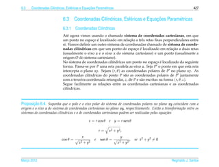 6.3                  ı            e             ¸˜
      Coordenadas Cil´ndricas, Esf´ ricas e Equacoes Param´ tricas
                                                          e                                                            427


                             6.3                     ı            e             ¸˜
                                      Coordenadas Cil´ndricas, Esf´ ricas e Equacoes Param´ tricas
                                                                                          e
                             6.3.1 Coordenadas Cil´ndricas
                                                  ı
                             At´ agora vimos usando o chamado sistema de coordenadas cartesianas, em que
                                e
                                               ¸ ´                     ¸˜
                             um ponto no espaco e localizado em relacao a trˆ s retas ﬁxas perpendiculares entre
                                                                              e
                             si. Vamos deﬁnir um outro sistema de coordenadas chamado de sistema de coorde-
                                                                          ¸ ´                      ¸˜
                             nadas cil´ndricas em que um ponto do espaco e localizado em relacao a duas retas
                                       ı
                             (usualmente o eixo z e o eixo x do sistema cartesiano) e um ponto (usualmente a
                             origem O do sistema cartesiano).
                                                                                         ¸ ´
                             No sistema de coordenadas cil´ndricas um ponto no espaco e localizado da seguinte
                                                           ı
                             forma. Passa-se por P uma reta paralela ao eixo z. Seja P o ponto em que esta reta
                             intercepta o plano xy. Sejam (r, θ ) as coordenadas polares de P no plano xy. As
                             coordenadas cil´ndricas do ponto P s˜ o as coordenadas polares de P juntamente
                                             ı                      a
                             com a terceira coordenada retangular, z, de P e s˜ o escritas na forma (r, θ, z).
                                                                              a
                                                      ¸˜
                             Segue facilmente as relacoes entre as coordenadas cartesianas e as coordenadas
                             cil´ndricas.
                                ı



       ¸˜
Proposicao 6.4. Suponha que o polo e o eixo polar do sistema de coordenadas polares no plano xy coincidem com a
origem e o eixo x do sistema de coordenadas cartesianas no plano xy, respectivamente. Ent˜ o a transforma¸ ao entre os
                                                                                             a           c˜
sistemas de coordenadas cil´ndricas e o de coordenadas cartesianas podem ser realizadas pelas equa¸ oes
                           ı                                                                      c˜

                                                x = r cos θ   e      y = r sen θ

                                                        r=    x 2 + y2 ,
                                          x                             y
                            cos θ =                 e   sen θ =                    ,   se x2 + y2 = 0
                                        x2   + y2                      x2   + y2



Marco 2012
   ¸                                                                                                    Reginaldo J. Santos
 