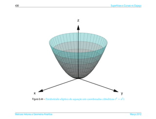 430                                                                                   Superf´cies e Curvas no Espaco
                                                                                            ı                     ¸




                                                         z




                   x                                                                           y
                 Figura 6.44 – Paraboloide el´ptico de equacao em coordenadas cil´ndricas r2 = a2 z
                                             ı             ¸˜                    ı




Matrizes Vetores e Geometria Anal´tica
                                 ı                                                                      Marco 2012
                                                                                                           ¸
 